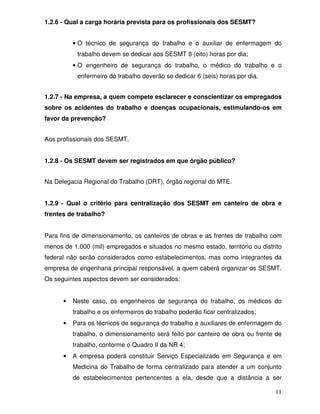 11 
1.2.6 - Qual a carga horária prevista para os profissionais dos SESMT? 
· O técnico de segurança do trabalho e o auxiliar de enfermagem do 
trabalho devem se dedicar aos SESMT 8 (oito) horas por dia; 
· O engenheiro de segurança do trabalho, o médico do trabalho e o 
enfermeiro do trabalho deverão se dedicar 6 (seis) horas por dia. 
1.2.7 - Na empresa, a quem compete esclarecer e conscientizar os empregados 
sobre os acidentes do trabalho e doenças ocupacionais, estimulando-os em 
favor da prevenção? 
Aos profissionais dos SESMT. 
1.2.8 - Os SESMT devem ser registrados em que órgão público? 
Na Delegacia Regional do Trabalho (DRT), órgão regional do MTE. 
1.2.9 - Qual o critério para centralização dos SESMT em canteiro de obra e 
frentes de trabalho? 
Para fins de dimensionamento, os canteiros de obras e as frentes de trabalho com 
menos de 1.000 (mil) empregados e situados no mesmo estado, território ou distrito 
federal não serão considerados como estabelecimentos, mas como integrantes da 
empresa de engenharia principal responsável, a quem caberá organizar os SESMT. 
Os seguintes aspectos devem ser considerados: 
· Neste caso, os engenheiros de segurança do trabalho, os médicos do 
trabalho e os enfermeiros do trabalho poderão ficar centralizados; 
· Para os técnicos de segurança do trabalho e auxiliares de enfermagem do 
trabalho, o dimensionamento será feito por canteiro de obra ou frente de 
trabalho, conforme o Quadro II da NR 4; 
· A empresa poderá constituir Serviço Especializado em Segurança e em 
Medicina do Trabalho de forma centralizado para atender a um conjunto 
de estabelecimentos pertencentes a ela, desde que a distância a ser 
 
