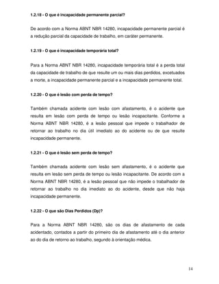 14 
1.2.18 - O que é incapacidade permanente parcial? 
De acordo com a Norma ABNT NBR 14280, incapacidade permanente parcial é 
a redução parcial da capacidade de trabalho, em caráter permanente. 
1.2.19 - O que é incapacidade temporária total? 
Para a Norma ABNT NBR 14280, incapacidade temporária total é a perda total 
da capacidade de trabalho de que resulte um ou mais dias perdidos, excetuados 
a morte, a incapacidade permanente parcial e a incapacidade permanente total. 
1.2.20 - O que é lesão com perda de tempo? 
Também chamada acidente com lesão com afastamento, é o acidente que 
resulta em lesão com perda de tempo ou lesão incapacitante. Conforme a 
Norma ABNT NBR 14280, é a lesão pessoal que impede o trabalhador de 
retornar ao trabalho no dia útil imediato ao do acidente ou de que resulte 
incapacidade permanente. 
1.2.21 - O que é lesão sem perda de tempo? 
Também chamada acidente com lesão sem afastamento, é o acidente que 
resulta em lesão sem perda de tempo ou lesão incapacitante. De acordo com a 
Norma ABNT NBR 14280, é a lesão pessoal que não impede o trabalhador de 
retornar ao trabalho no dia imediato ao do acidente, desde que não haja 
incapacidade permanente. 
1.2.22 - O que são Dias Perdidos (Dp)? 
Para a Norma ABNT NBR 14280, são os dias de afastamento de cada 
acidentado, contados a partir do primeiro dia de afastamento até o dia anterior 
ao do dia de retorno ao trabalho, segundo à orientação médica. 
 