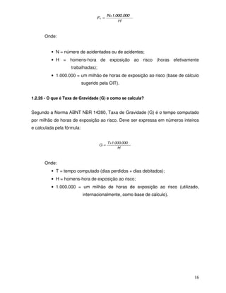 16 
N 1.000.000 
H 
F x 
L = 
Onde: 
· N = número de acidentados ou de acidentes; 
· H = homens-hora de exposição ao risco (horas efetivamente 
trabalhadas); 
· 1.000.000 = um milhão de horas de exposição ao risco (base de cálculo 
sugerido pela OIT). 
1.2.26 - O que é Taxa de Gravidade (G) e como se calcula? 
Segundo a Norma ABNT NBR 14280, Taxa de Gravidade (G) é o tempo computado 
por milhão de horas de exposição ao risco. Deve ser expressa em números inteiros 
e calculada pela fórmula: 
T 1.000.000 
H 
G x = 
Onde: 
· T = tempo computado (dias perdidos + dias debitados); 
· H = homens-hora de exposição ao risco; 
· 1.000.000 = um milhão de horas de exposição ao risco (utilizado, 
internacionalmente, como base de cálculo). 
 