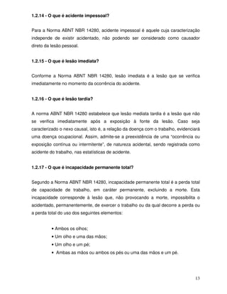 1.2.14 - O que é acidente impessoal?


Para a Norma ABNT NBR 14280, acidente impessoal é aquele cuja caracterização
independe de existir acidentado, não podendo ser considerado como causador
direto da lesão pessoal.


1.2.15 - O que é lesão imediata?


Conforme a Norma ABNT NBR 14280, lesão imediata é a lesão que se verifica
imediatamente no momento da ocorrência do acidente.


1.2.16 - O que é lesão tardia?


A norma ABNT NBR 14280 estabelece que lesão mediata tardia é a lesão que não
se verifica imediatamente após a exposição à fonte da lesão. Caso seja
caracterizado o nexo causal, isto é, a relação da doença com o trabalho, evidenciará
uma doença ocupacional. Assim, admite-se a preexistência de uma “ocorrência ou
exposição contínua ou intermitente”, de natureza acidental, sendo registrada como
acidente do trabalho, nas estatísticas de acidente.


1.2.17 - O que é incapacidade permanente total?


Segundo a Norma ABNT NBR 14280, incapacidade permanente total é a perda total
de capacidade de trabalho, em caráter permanente, excluindo a morte. Esta
incapacidade corresponde à lesão que, não provocando a morte, impossibilita o
acidentado, permanentemente, de exercer o trabalho ou da qual decorre a perda ou
a perda total do uso dos seguintes elementos:


          • Ambos os olhos;
          • Um olho e uma das mãos;
          • Um olho e um pé;
          • Ambas as mãos ou ambos os pés ou uma das mãos e um pé.




                                                                                 13
 