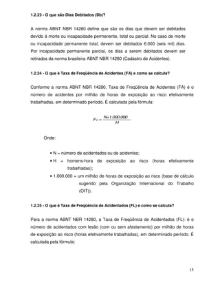 1.2.23 - O que são Dias Debitados (Db)?


A norma ABNT NBR 14280 define que são os dias que devem ser debitados
devido à morte ou incapacidade permanente, total ou parcial. No caso de morte
ou incapacidade permanente total, devem ser debitados 6.000 (seis mil) dias.
Por incapacidade permanente parcial, os dias a serem debitados devem ser
retirados da norma brasileira ABNT NBR 14280 (Cadastro de Acidentes).


1.2.24 - O que é Taxa de Freqüência de Acidentes (FA) e como se calcula?


Conforme a norma ABNT NBR 14280, Taxa de Freqüência de Acidentes (FA) é o
número de acidentes por milhão de horas de exposição ao risco efetivamente
trabalhadas, em determinado período. É calculada pela fórmula:


                                           Nx1.000.000
                                    FA =
                                                H


      Onde:


          • N = número de acidentados ou de acidentes;
          • H = homens-hora de exposição ao risco (horas efetivamente
                   trabalhadas);
          • 1.000.000 = um milhão de horas de exposição ao risco (base de cálculo
                          sugerido pela Organização Internacional do Trabalho
                          (OIT)).


1.2.25 - O que é Taxa de Freqüência de Acidentados (FL) e como se calcula?


Para a norma ABNT NBR 14280, a Taxa de Freqüência de Acidentados (FL): é o
número de acidentados com lesão (com ou sem afastamento) por milhão de horas
de exposição ao risco (horas efetivamente trabalhadas), em determinado período. É
calculada pela fórmula:




                                                                                15
 
