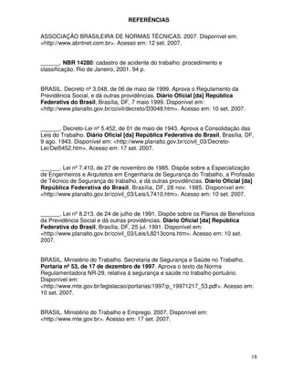 REFERÊNCIAS

ASSOCIAÇÃO BRASILEIRA DE NORMAS TÉCNICAS. 2007. Disponível em:
<http://www.abntnet.com.br>. Acesso em: 12 set. 2007.


______. NBR 14280: cadastro de acidente do trabalho: procedimento e
classificação. Rio de Janeiro, 2001. 94 p.


BRASIL. Decreto nº 3.048, de 06 de maio de 1999. Aprova o Regulamento da
Previdência Social, e dá outras providências. Diário Oficial [da] República
Federativa do Brasil, Brasília, DF, 7 maio 1999. Disponível em:
<http://www.planalto.gov.br/ccivil/decreto/D3048.htm>. Acesso em: 10 set. 2007.


______. Decreto-Lei nº 5.452, de 01 de maio de 1943. Aprova a Consolidação das
Leis do Trabalho. Diário Oficial [da] República Federativa do Brasil, Brasília, DF,
9 ago. 1943. Disponível em: <http://www.planalto.gov.br/ccivil_03/Decreto-
Lei/Del5452.htm>. Acesso em: 17 set. 2007.


______. Lei nº 7.410, de 27 de novembro de 1985. Dispõe sobre a Especialização
de Engenheiros e Arquitetos em Engenharia de Segurança do Trabalho, a Profissão
de Técnico de Segurança do trabalho, e dá outras providências. Diário Oficial [da]
República Federativa do Brasil, Brasília, DF, 28 nov. 1985. Disponível em:
<http://www.planalto.gov.br/ccivil_03/Leis/L7410.htm>. Acesso em: 10 set. 2007.


______. Lei nº 8.213, de 24 de julho de 1991. Dispõe sobre os Planos de Benefícios
da Previdência Social e dá outras providências. Diário Oficial [da] República
Federativa do Brasil, Brasília, DF, 25 jul. 1991. Disponível em:
<http://www.planalto.gov.br/ccivil_03/Leis/L8213cons.htm>. Acesso em: 10 set.
2007.


BRASIL. Ministério do Trabalho. Secretaria de Segurança e Saúde no Trabalho.
Portaria nº 53, de 17 de dezembro de 1997. Aprova o texto da Norma
Regulamentadora NR-29, relativa à segurança e saúde no trabalho portuário.
Disponível em:
<http://www.mte.gov.br/legislacao/portarias/1997/p_19971217_53.pdf>. Acesso em:
10 set. 2007.


BRASIL. Ministério do Trabalho e Emprego. 2007. Disponível em:
<http://www.mte.gov.br>. Acesso em: 17 set. 2007.




                                                                                  18
 