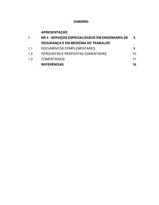 SUMÁRIO


      APRESENTAÇÃO
1     NR 4 - SERVIÇOS ESPECIALIZADOS EM ENGENHARIA DE   9
      SEGURANÇA E EM MEDICINA DO TRABALHO
1.1   DOCUMENTOS COMPLEMENTARES                         9
1.2   PERGUNTAS E RESPOSTAS COMENTADAS                  10
1.3   COMENTÁRIOS                                       17
      REFERÊNCIAS                                       18
 