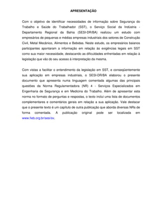 APRESENTAÇÃO


Com o objetivo de identificar necessidades de informação sobre Segurança do
Trabalho e Saúde do Trabalhador (SST), o Serviço Social da Indústria -
Departamento Regional da Bahia (SESI-DR/BA) realizou um estudo com
empresários de pequenas e médias empresas industriais dos setores de Construção
Civil, Metal Mecânico, Alimentos e Bebidas. Neste estudo, os empresários baianos
participantes apontaram a informação em relação às exigências legais em SST
como sua maior necessidade, destacando as dificuldades enfrentadas em relação à
legislação que vão do seu acesso à interpretação da mesma.


Com vistas a facilitar o entendimento da legislação em SST, e conseqüentemente
sua aplicação em empresas industriais, o SESI-DR/BA elaborou o presente
documento que apresenta numa linguagem comentada algumas das principais
questões da Norma Regulamentadora (NR) 4 - Serviços Especializados em
Engenharia de Segurança e em Medicina do Trabalho. Além de apresentar esta
norma no formato de perguntas e respostas, o texto inclui uma lista de documentos
complementares e comentários gerais em relação a sua aplicação. Vale destacar
que o presente texto é um capítulo de outra publicação que aborda diversas NRs de
forma    comentada.        A   publicação   original   pode   ser   localizada   em
www.fieb.org.br/sesi/sv.
 