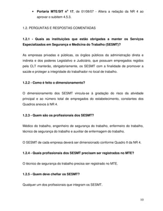 •   Portaria MTE/SIT no 17, de 01/08/07 - Altera a redação da NR 4 ao
          aprovar o subitem 4.5.3.


1.2. PERGUNTAS E RESPOSTAS COMENTADAS


1.2.1 - Quais as instituições que estão obrigadas a manter os Serviços
Especializados em Segurança e Medicina do Trabalho (SESMT)?


As empresas privadas e públicas, os órgãos públicos da administração direta e
indireta e dos poderes Legislativo e Judiciário, que possuam empregados regidos
pela CLT manterão, obrigatoriamente, os SESMT com a finalidade de promover a
saúde e proteger a integridade do trabalhador no local de trabalho.


1.2.2 - Como é feito o dimensionamento?


O dimensionamento dos SESMT vincula-se à gradação do risco da atividade
principal e ao número total de empregados do estabelecimento, constantes dos
Quadros anexos à NR 4.


1.2.3 - Quem são os profissionais dos SESMT?


Médico do trabalho, engenheiro de segurança do trabalho, enfermeiro do trabalho,
técnico de segurança do trabalho e auxiliar de enfermagem do trabalho.


O SESMT de cada empresa deverá ser dimensionado conforme Quadro II da NR 4.


1.2.4 - Quais profissionais dos SESMT precisam ser registrados no MTE?


O técnico de segurança do trabalho precisa ser registrado no MTE.


1.2.5 - Quem deve chefiar os SESMT?


Qualquer um dos profissionais que integram os SESMT.



                                                                             10
 