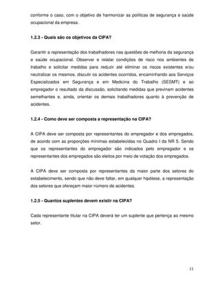conforme o caso, com o objetivo de harmonizar as políticas de segurança e saúde
ocupacional da empresa.


1.2.3 - Quais são os objetivos da CIPA?


Garantir a representação dos trabalhadores nas questões de melhoria da segurança
e saúde ocupacional. Observar e relatar condições de risco nos ambientes de
trabalho e solicitar medidas para reduzir até eliminar os riscos existentes e/ou
neutralizar os mesmos, discutir os acidentes ocorridos, encaminhando aos Serviços
Especializados em Segurança e em Medicina do Trabalho (SESMT) e ao
empregador o resultado da discussão, solicitando medidas que previnam acidentes
semelhantes e, ainda, orientar os demais trabalhadores quanto à prevenção de
acidentes.


1.2.4 - Como deve ser composta a representação na CIPA?


A CIPA deve ser composta por representantes do empregador e dos empregados,
de acordo com as proporções mínimas estabelecidas no Quadro I da NR 5. Sendo
que os representantes do empregador são indicados pelo empregador e os
representantes dos empregados são eleitos por meio de votação dos empregados.


A CIPA deve ser composta por representantes da maior parte dos setores do
estabelecimento, sendo que não deve faltar, em qualquer hipótese, a representação
dos setores que ofereçam maior número de acidentes.


1.2.5 - Quantos suplentes devem existir na CIPA?


Cada representante titular na CIPA deverá ter um suplente que pertença ao mesmo
setor.




                                                                              11
 