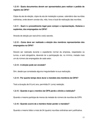 1.2.10 - Quais documentos devem ser apresentados para realizar o pedido de
registro da CIPA?


Cópia da ata de eleição, cópia da ata de instalação e posse, calendário das reuniões
ordinárias, onde devem constar dia, mês, hora e local de realização das reuniões.


1.2.11 - Qual é o procedimento legal para compor a representação, titulares e
suplentes, dos empregados na CIPA?


Através de eleição por escrutínio (voto) secreto.


1.2.12 - Como deve ser realizada a eleição dos membros representantes dos
empregados na CIPA?


Deverá ser realizada durante o expediente normal da empresa, respeitados os
turnos, e será obrigatória, devendo ter a participação de, no mínimo, metade mais
um do número de empregados de cada setor.


1.2.13 - A eleição pode ser anulada?


Sim, desde que constatada alguma irregularidade na sua realização.


1.2.14 - Por quanto tempo deve durar o mandato dos membros da CIPA?


Terá a duração de 01(um) ano, permitida 01 (uma) reeleição.


1.2.15 - Quando é que o membro da CIPA perde o direito a reeleição?


Quando o mesmo participa de menos da metade do número de reuniões da CIPA.


1.2.16 - Quando ocorre de o membro titular perder o mandato?


Quando o mesmo faltar a mais de 04 (quatro) reuniões ordinárias sem justificativa.


                                                                                     13
 