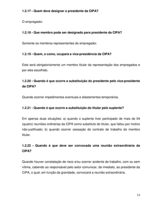 1.2.17 - Quem deve designar o presidente da CIPA?


O empregador.


1.2.18 - Que membro pode ser designado para presidente da CIPA?


Somente os membros representantes do empregador.


1.2.19 - Quem, e como, ocupará a vice-presidência da CIPA?


Este será obrigatoriamente um membro titular da representação dos empregados e
por eles escolhido.


1.2.20 - Quando é que ocorre a substituição do presidente pelo vice-presidente
da CIPA?


Quando ocorrer impedimentos eventuais e afastamentos temporários.


1.2.21 - Quando é que ocorre a substituição do titular pelo suplente?


Em apenas duas situações: a) quando o suplente tiver participado de mais de 04
(quatro) reuniões ordinárias da CIPA como substituto do titular, que faltou por motivo
não-justificado; b) quando ocorrer cessação do contrato de trabalho do membro
titular.


1.2.22 - Quando é que deve ser convocada uma reunião extraordinária da
CIPA?


Quando houver constatação de risco e/ou ocorrer acidente de trabalho, com ou sem
vítima, cabendo ao responsável pelo setor comunicar, de imediato, ao presidente da
CIPA, o qual, em função da gravidade, convocará a reunião extraordinária.




                                                                                   14
 