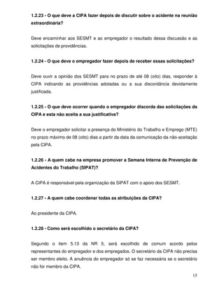 1.2.23 - O que deve a CIPA fazer depois de discutir sobre o acidente na reunião
extraordinária?


Deve encaminhar aos SESMT e ao empregador o resultado dessa discussão e as
solicitações de providências.


1.2.24 - O que deve o empregador fazer depois de receber essas solicitações?


Deve ouvir a opinião dos SESMT para no prazo de até 08 (oito) dias, responder à
CIPA indicando as providências adotadas ou a sua discordância devidamente
justificada.


1.2.25 - O que deve ocorrer quando o empregador discorda das solicitações da
CIPA e esta não aceita a sua justificativa?


Deve o empregador solicitar a presença do Ministério do Trabalho e Emprego (MTE)
no prazo máximo de 08 (oito) dias a partir da data da comunicação da não-aceitação
pela CIPA.


1.2.26 - A quem cabe na empresa promover a Semana Interna de Prevenção de
Acidentes do Trabalho (SIPAT)?


A CIPA é responsável pela organização da SIPAT com o apoio dos SESMT.


1.2.27 - A quem cabe coordenar todas as atribuições da CIPA?


Ao presidente da CIPA.


1.2.28 - Como será escolhido o secretário da CIPA?


Segundo o item 5.13 da NR 5, será escolhido de comum acordo pelos
representantes do empregador e dos empregados. O secretário da CIPA não precisa
ser membro eleito. A anuência do empregador só se faz necessária se o secretário
não for membro da CIPA.

                                                                               15
 