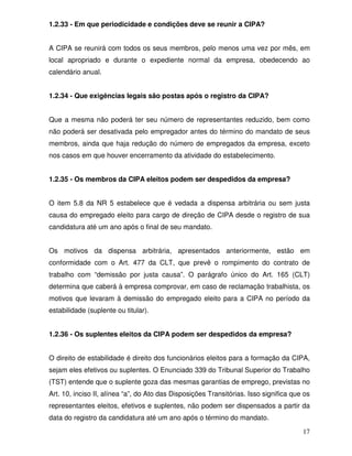 1.2.33 - Em que periodicidade e condições deve se reunir a CIPA?


A CIPA se reunirá com todos os seus membros, pelo menos uma vez por mês, em
local apropriado e durante o expediente normal da empresa, obedecendo ao
calendário anual.


1.2.34 - Que exigências legais são postas após o registro da CIPA?


Que a mesma não poderá ter seu número de representantes reduzido, bem como
não poderá ser desativada pelo empregador antes do término do mandato de seus
membros, ainda que haja redução do número de empregados da empresa, exceto
nos casos em que houver encerramento da atividade do estabelecimento.


1.2.35 - Os membros da CIPA eleitos podem ser despedidos da empresa?


O item 5.8 da NR 5 estabelece que é vedada a dispensa arbitrária ou sem justa
causa do empregado eleito para cargo de direção de CIPA desde o registro de sua
candidatura até um ano após o final de seu mandato.


Os motivos da dispensa arbitrária, apresentados anteriormente, estão em
conformidade com o Art. 477 da CLT, que prevê o rompimento do contrato de
trabalho com “demissão por justa causa”. O parágrafo único do Art. 165 (CLT)
determina que caberá à empresa comprovar, em caso de reclamação trabalhista, os
motivos que levaram à demissão do empregado eleito para a CIPA no período da
estabilidade (suplente ou titular).


1.2.36 - Os suplentes eleitos da CIPA podem ser despedidos da empresa?


O direito de estabilidade é direito dos funcionários eleitos para a formação da CIPA,
sejam eles efetivos ou suplentes. O Enunciado 339 do Tribunal Superior do Trabalho
(TST) entende que o suplente goza das mesmas garantias de emprego, previstas no
Art. 10, inciso II, alínea “a”, do Ato das Disposições Transitórias. Isso significa que os
representantes eleitos, efetivos e suplentes, não podem ser dispensados a partir da
data do registro da candidatura até um ano após o término do mandato.

                                                                                       17
 
