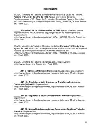 REFERÊNCIAS

BRASIL. Ministério do Trabalho. Secretaria de Segurança e Saúde no Trabalho.
Portaria nº 04, de 04 de julho de 1995. Aprova o novo texto da Norma
Regulamentadora nº 18 - Obras de Construção, Demolição e Reparos. Disponível
em: <http://www.mte.gov.br/legislacao/portarias/1995/p_19950704_04.asp>. Acesso
em: 10 set. 2007.


______. Portaria nº 53, de 17 de dezembro de 1997. Aprova o texto da Norma
Regulamentadora NR-29, relativa à segurança e saúde no trabalho portuário.
Disponível em:
<http://www.mte.gov.br/legislacao/portarias/1997/p_19971217_53.pdf>. Acesso em:
10 set. 2007.


BRASIL. Ministério do Trabalho; Ministério da Saúde. Portaria nº 3.195, de 10 de
agosto de 1988. Institui, em caráter permanente e em âmbito nacional, a Campanha
Nacional de Prevenção de Acidentes - CANPAT. Disponível em:
<http://www.mte.gov.br/legislacao/portarias/1988/p_19880810_3195.asp>. Acesso
em: 22 set. 2007.


BRASIL. Ministério do Trabalho e Emprego. 2007. Disponível em:
<http://www.mte.gov.br>. Acesso em: 17 set. 2007.


______. NR 5 - Comissão Interna de Prevenção de Acidentes. Disponível em:
<http://www.mte.gov.br/legislacao/normas_regulamentadoras/nr_05.pdf>. Acesso
em: 10 set. 2007.


______. NR 18 - Condições e Meio Ambiente de Trabalho na Indústria da
Construção (118.0002). Disponível em:
<http://www.mte.gov.br/legislacao/normas_regulamentadoras/nr_18.asp>. Acesso
em: 10 set. 2007.


______. NR 22 - Segurança e Saúde Ocupacional na Mineração (122.000-4).
Disponível em:
<http://www.mte.gov.br/legislacao/normas_regulamentadoras/nr_22.pdf >. Acesso
em: 10 set. 2007.


______. NR 29 - Norma Regulamentadora de Segurança e Saúde no Trabalho
Portuário. Disponível em:
<http://www.mte.gov.br/legislacao/normas_regulamentadoras/nr_29.pdf >. Acesso
em: 21 set. 2007.


                                                                                20
 
