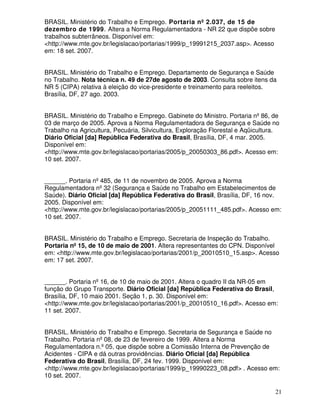 BRASIL. Ministério do Trabalho e Emprego. Portaria nº 2.037, de 15 de
dezembro de 1999. Altera a Norma Regulamentadora - NR 22 que dispõe sobre
trabalhos subterrâneos. Disponível em:
<http://www.mte.gov.br/legislacao/portarias/1999/p_19991215_2037.asp>. Acesso
em: 18 set. 2007.


BRASIL. Ministério do Trabalho e Emprego. Departamento de Segurança e Saúde
no Trabalho. Nota técnica n. 49 de 27de agosto de 2003. Consulta sobre itens da
NR 5 (CIPA) relativa à eleição do vice-presidente e treinamento para reeleitos.
Brasília, DF, 27 ago. 2003.


BRASIL. Ministério do Trabalho e Emprego. Gabinete do Ministro. Portaria nº 86, de
03 de março de 2005. Aprova a Norma Regulamentadora de Segurança e Saúde no
Trabalho na Agricultura, Pecuária, Silvicultura, Exploração Florestal e Aqüicultura.
Diário Oficial [da] República Federativa do Brasil, Brasília, DF, 4 mar. 2005.
Disponível em:
<http://www.mte.gov.br/legislacao/portarias/2005/p_20050303_86.pdf>. Acesso em:
10 set. 2007.


______. Portaria nº 485, de 11 de novembro de 2005. Aprova a Norma
Regulamentadora nº 32 (Segurança e Saúde no Trabalho em Estabelecimentos de
Saúde). Diário Oficial [da] República Federativa do Brasil, Brasília, DF, 16 nov.
2005. Disponível em:
<http://www.mte.gov.br/legislacao/portarias/2005/p_20051111_485.pdf>. Acesso em:
10 set. 2007.


BRASIL. Ministério do Trabalho e Emprego. Secretaria de Inspeção do Trabalho.
Portaria nº 15, de 10 de maio de 2001. Altera representantes do CPN. Disponível
em: <http://www.mte.gov.br/legislacao/portarias/2001/p_20010510_15.asp>. Acesso
em: 17 set. 2007.


______. Portaria nº 16, de 10 de maio de 2001. Altera o quadro II da NR-05 em
função do Grupo Transporte. Diário Oficial [da] República Federativa do Brasil,
Brasília, DF, 10 maio 2001. Seção 1, p. 30. Disponível em:
<http://www.mte.gov.br/legislacao/portarias/2001/p_20010510_16.pdf>. Acesso em:
11 set. 2007.


BRASIL. Ministério do Trabalho e Emprego. Secretaria de Segurança e Saúde no
Trabalho. Portaria nº 08, de 23 de fevereiro de 1999. Altera a Norma
Regulamentadora n.º 05, que dispõe sobre a Comissão Interna de Prevenção de
Acidentes - CIPA e dá outras providências. Diário Oficial [da] República
Federativa do Brasil, Brasília, DF, 24 fev. 1999. Disponível em:
<http://www.mte.gov.br/legislacao/portarias/1999/p_19990223_08.pdf> . Acesso em:
10 set. 2007.

                                                                                  21
 