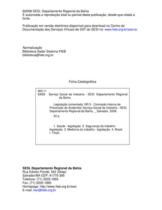 ©2008 SESI. Departamento Regional da Bahia
É autorizada a reprodução total ou parcial desta publicação, desde que citada a
fonte.

Publicação em versão eletrônica disponível para download no Centro de
Documentação dos Serviços Virtuais de SST do SESI no: www.fieb.org.br/sesi/sv




Normalização
Biblioteca Sede/ Sistema FIEB
biblioteca@fieb.org.br




                                 Ficha Catalográfica

          363.11
          S493l Serviço Social da Indústria - SESI. Departamento Regional
                        da Bahia.

                      Legislação comentada: NR 5 - Comissão Interna de
                   Prevenção de Acidentes/ Serviço Social da Indústria - SESI.
                   Departamento Regional da Bahia. _ Salvador, 2008.
                      22 p.


                      1. Saúde - legislação. 2. Segurança do trabalho -
                  legislação. 3. Medicina do trabalho - legislação. 4. Brasil.
                  I. Título.




SESI. Departamento Regional da Bahia
Rua Edístio Pondé, 342 (Stiep)
Salvador/BA CEP: 41770-395
Telefone: (71) 3205-1893
Fax: (71) 3205-1885
Homepage: http://www.fieb.org.br/sesi
E-mail: kari@fieb.org.br
 