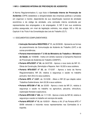 1 NR 5 - COMISSÃO INTERNA DE PREVENÇÃO DE ACIDENTES


A Norma Regulamentadora 5, cujo título é Comissão Interna de Prevenção de
Acidentes (CIPA) estabelece a obrigatoriedade das empresas públicas e privadas
em organizar e manter, dependendo da sua classificação nacional de atividade
econômica e do código da atividade, uma comissão interna constituída por
representantes dos empregados e do empregador. A NR 5 tem sua existência
jurídica assegurada, em nível de legislação ordinária, nos artigos 163 a 165 do
Capítulo V do Título II da Consolidação das Leis do Trabalho (CLT).


1.1 DOCUMENTOS COMPLEMENTARES


      • Instrução Normativa INSS/PRES no 11, de 20/09/06 - Apresenta as formas
        de preenchimento da Comunicação de Acidente do Trabalho (CAT) e dá
        outras providências.
      • Portaria Interministerial no 3.195 do Ministério do Trabalho e Ministério
        da Saúde, de 10/08/88 - Institui em âmbito nacional a Campanha Nacional
        de Prevenção de Acidentes do Trabalho (CANPAT).
      • Portaria MTb/SSST no 04, de 04/07/95 - Aprova o novo texto da NR 18 -
        Obras de Construção, Demolição e Reparos. Item 18.333 e seus subitens.
      • Portaria MTb/SSST no 53, de 17/12/97 - Aprova o texto da Norma
        Regulamentadora NR 29, relativa à segurança e saúde no trabalho
        portuário. Item 29.2.2 e seus subitens.
      • Portaria MTE no 2.037, de 15/12/99 - Altera a NR 22 que dispõe sobre
        Trabalhos Subterrâneos, item 22.36 e seus subitens.
      • Portaria MTE/GM no 86, de 3/3/05 - Aprova o texto da NR 31, relativa à
        segurança e saúde no trabalho na agricultura, pecuária, silvicultura,
        exploração florestal e aqüicultura.
      • Portaria MTE/GM no 485, de 11/11/05 - Aprova o texto da NR 32, relativa à
        segurança e saúde no trabalho em serviços de saúde.
      • Portaria MTE/SIT no 15, de 10/05/01 - Alterou o Art. 2º da Portaria MTE no
        09/99 retirando e incluindo novos representantes nas Comissões bi e
        tripartite.


                                                                                 9
 