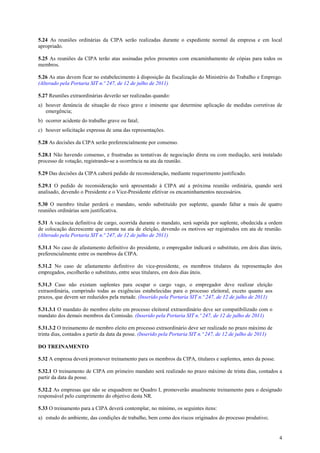 4
5.24 As reuniões ordinárias da CIPA serão realizadas durante o expediente normal da empresa e em local
apropriado.
5.25 As reuniões da CIPA terão atas assinadas pelos presentes com encaminhamento de cópias para todos os
membros.
5.26 As atas devem ficar no estabelecimento à disposição da fiscalização do Ministério do Trabalho e Emprego.
(Alterado pela Portaria SIT n.º 247, de 12 de julho de 2011)
5.27 Reuniões extraordinárias deverão ser realizadas quando:
a) houver denúncia de situação de risco grave e iminente que determine aplicação de medidas corretivas de
emergência;
b) ocorrer acidente do trabalho grave ou fatal;
c) houver solicitação expressa de uma das representações.
5.28 As decisões da CIPA serão preferencialmente por consenso.
5.28.1 Não havendo consenso, e frustradas as tentativas de negociação direta ou com mediação, será instalado
processo de votação, registrando-se a ocorrência na ata da reunião.
5.29 Das decisões da CIPA caberá pedido de reconsideração, mediante requerimento justificado.
5.29.1 O pedido de reconsideração será apresentado à CIPA até a próxima reunião ordinária, quando será
analisado, devendo o Presidente e o Vice-Presidente efetivar os encaminhamentos necessários.
5.30 O membro titular perderá o mandato, sendo substituído por suplente, quando faltar a mais de quatro
reuniões ordinárias sem justificativa.
5.31 A vacância definitiva de cargo, ocorrida durante o mandato, será suprida por suplente, obedecida a ordem
de colocação decrescente que consta na ata de eleição, devendo os motivos ser registrados em ata de reunião.
(Alterado pela Portaria SIT n.º 247, de 12 de julho de 2011)
5.31.1 No caso de afastamento definitivo do presidente, o empregador indicará o substituto, em dois dias úteis,
preferencialmente entre os membros da CIPA.
5.31.2 No caso de afastamento definitivo do vice-presidente, os membros titulares da representação dos
empregados, escolherão o substituto, entre seus titulares, em dois dias úteis.
5.31.3 Caso não existam suplentes para ocupar o cargo vago, o empregador deve realizar eleição
extraordinária, cumprindo todas as exigências estabelecidas para o processo eleitoral, exceto quanto aos
prazos, que devem ser reduzidos pela metade. (Inserido pela Portaria SIT n.º 247, de 12 de julho de 2011)
5.31.3.1 O mandato do membro eleito em processo eleitoral extraordinário deve ser compatibilizado com o
mandato dos demais membros da Comissão. (Inserido pela Portaria SIT n.º 247, de 12 de julho de 2011)
5.31.3.2 O treinamento de membro eleito em processo extraordinário deve ser realizado no prazo máximo de
trinta dias, contados a partir da data da posse. (Inserido pela Portaria SIT n.º 247, de 12 de julho de 2011)
DO TREINAMENTO
5.32 A empresa deverá promover treinamento para os membros da CIPA, titulares e suplentes, antes da posse.
5.32.1 O treinamento de CIPA em primeiro mandato será realizado no prazo máximo de trinta dias, contados a
partir da data da posse.
5.32.2 As empresas que não se enquadrem no Quadro I, promoverão anualmente treinamento para o designado
responsável pelo cumprimento do objetivo desta NR.
5.33 O treinamento para a CIPA deverá contemplar, no mínimo, os seguintes itens:
a) estudo do ambiente, das condições de trabalho, bem como dos riscos originados do processo produtivo;
 