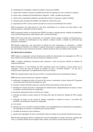 5
b) metodologia de investigação e análise de acidentes e doenças do trabalho;
c) noções sobre acidentes e doenças do trabalho decorrentes de exposição aos riscos existentes na empresa;
d) noções sobre a Síndrome da Imunodeficiência Adquirida – AIDS, e medidas de prevenção;
e) noções sobre as legislações trabalhista e previdenciária relativas à segurança e saúde no trabalho;
f) princípios gerais de higiene do trabalho e de medidas de controle dos riscos;
g) organização da CIPA e outros assuntos necessários ao exercício das atribuições da Comissão.
5.34 O treinamento terá carga horária de vinte horas, distribuídas em no máximo oito horas diárias e será
realizado durante o expediente normal da empresa.
5.35 O treinamento poderá ser ministrado pelo SESMT da empresa, entidade patronal, entidade de trabalhadores
ou por profissional que possua conhecimentos sobre os temas ministrados.
5.36 A CIPA será ouvida sobre o treinamento a ser realizado, inclusive quanto à entidade ou profissional que o
ministrará, constando sua manifestação em ata, cabendo à empresa escolher a entidade ou profissional que
ministrará o treinamento.
5.37 Quando comprovada a não observância ao disposto nos itens relacionados ao treinamento, a unidade
descentralizada do Ministério do Trabalho e Emprego, determinará a complementação ou a realização de outro,
que será efetuado no prazo máximo de trinta dias, contados da data de ciência da empresa sobre a decisão.
DO PROCESSO ELEITORAL
5.38 Compete ao empregador convocar eleições para escolha dos representantes dos empregados na CIPA, no
prazo mínimo de 60 (sessenta) dias antes do término do mandato em curso.
5.38.1 A empresa estabelecerá mecanismos para comunicar o início do processo eleitoral ao sindicato da
categoria profissional.
5.39 O Presidente e o Vice Presidente da CIPA constituirão dentre seus membros, no prazo mínimo de 55
(cinqüenta e cinco) dias antes do término do mandato em curso, a Comissão Eleitoral – CE, que será a
responsável pela organização e acompanhamento do processo eleitoral.
5.39.1 Nos estabelecimentos onde não houver CIPA, a Comissão Eleitoral será constituída pela empresa.
5.40 O processo eleitoral observará as seguintes condições:
a) publicação e divulgação de edital, em locais de fácil acesso e visualização, no prazo mínimo de 45 (quarenta
e cinco) dias antes do término do mandato em curso;
b) inscrição e eleição individual, sendo que o período mínimo para inscrição será de quinze dias;
c) liberdade de inscrição para todos os empregados do estabelecimento, independentemente de setores ou locais
de trabalho, com fornecimento de comprovante;
d) garantia de emprego para todos os inscritos até a eleição;
e) realização da eleição no prazo mínimo de 30 (trinta) dias antes do término do mandato da CIPA, quando
houver;
f) realização de eleição em dia normal de trabalho, respeitando os horários de turnos e em horário que
possibilite a participação da maioria dos empregados.
g) voto secreto;
h) apuração dos votos, em horário normal de trabalho, com acompanhamento de representante do empregador e
dos empregados, em número a ser definido pela comissão eleitoral;
i) faculdade de eleição por meios eletrônicos;
j) guarda, pelo empregador, de todos os documentos relativos à eleição, por um período mínimo de cinco anos.
5.41 Havendo participação inferior a cinqüenta por cento dos empregados na votação, não haverá a apuração dos
votos e a comissão eleitoral deverá organizar outra votação, que ocorrerá no prazo máximo de dez dias.
 
