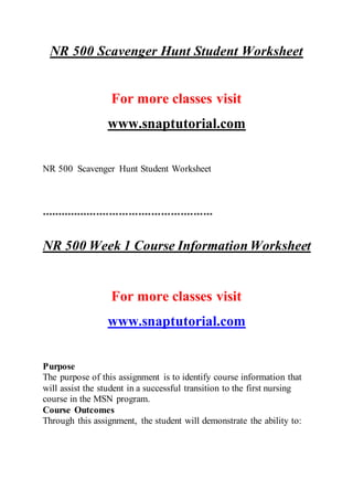 NR 500 Scavenger Hunt Student Worksheet
For more classes visit
www.snaptutorial.com
NR 500 Scavenger Hunt Student Worksheet
*****************************************************
NR 500 Week 1 Course Information Worksheet
For more classes visit
www.snaptutorial.com
Purpose
The purpose of this assignment is to identify course information that
will assist the student in a successful transition to the first nursing
course in the MSN program.
Course Outcomes
Through this assignment, the student will demonstrate the ability to:
 