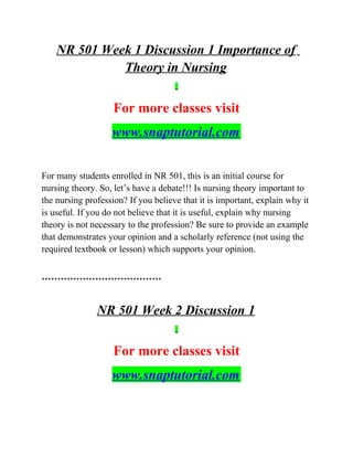 NR 501 Week 1 Discussion 1 Importance of
Theory in Nursing
For more classes visit
www.snaptutorial.com
For many students enrolled in NR 501, this is an initial course for
nursing theory. So, let’s have a debate!!! Is nursing theory important to
the nursing profession? If you believe that it is important, explain why it
is useful. If you do not believe that it is useful, explain why nursing
theory is not necessary to the profession? Be sure to provide an example
that demonstrates your opinion and a scholarly reference (not using the
required textbook or lesson) which supports your opinion.
**************************************
NR 501 Week 2 Discussion 1
For more classes visit
www.snaptutorial.com
 