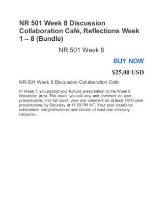 NR 501 Week 8 Discussion
Collaboration Café, Reflections Week
1 – 8 (Bundle)
NR 501 Week 8
BUY NOW
$25.00 USD
NR-501 Week 8 Discussion Collaboration Café
In Week 7, you posted your Kaltura presentation to the Week 8
discussion area. This week, you will view and comment on peer
presentations. For full credit, view and comment on at least TWO peer
presentations by Saturday at 11:59 PM MT. Your post should be
substantive and professional and include at least one scholarly
resource.
 