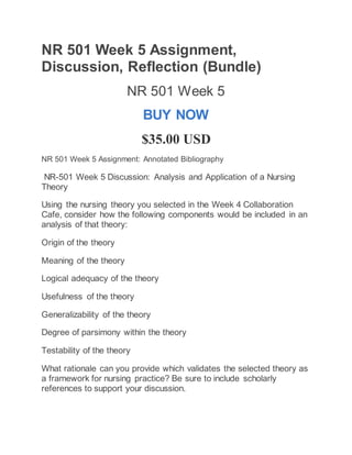 NR 501 Week 5 Assignment,
Discussion, Reflection (Bundle)
NR 501 Week 5
BUY NOW
$35.00 USD
NR 501 Week 5 Assignment: Annotated Bibliography
NR-501 Week 5 Discussion: Analysis and Application of a Nursing
Theory
Using the nursing theory you selected in the Week 4 Collaboration
Cafe, consider how the following components would be included in an
analysis of that theory:
Origin of the theory
Meaning of the theory
Logical adequacy of the theory
Usefulness of the theory
Generalizability of the theory
Degree of parsimony within the theory
Testability of the theory
What rationale can you provide which validates the selected theory as
a framework for nursing practice? Be sure to include scholarly
references to support your discussion.
 