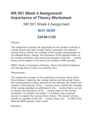 NR 501 Week 4 Assignment:
Importance of Theory Worksheet
NR 501 Week 4 Assignment
BUY NOW
$20.00 USD
Purpose
This assignment provides the opportunity for the student to identify a
nursing theorist and their nursing theory, summarize the selected
nursing theory, identify the concepts of the nursing metaparadigm for
the selected theory, analyze the importance of the selected theory to
the nursing profession, and present an example of how the … nursing
theory can be applied in the area of the student’s MSN specialty.
NR501 Week 4 Importance of Nursing Theory Worksheet Guidelines
and Scoring Rubric (Links to an external site.)
Requirements:
This assignment focuses on the importance of nursing theory within
the profession. Selecting one nursing theorist and the nursing theory
they developed(non-nursing theories are not allowed), the student will
present a brief summary of the … nursing theory, identify the concepts
of the nursing paradigm as addressed in the … nursing theory, as well
as discuss the importance of the … nursing theory to the nursing
profession. The student will include 1-2 scholarly peer-reviewed
sources to support the nursing theory chosen. The student will also
provide an example of how the … nursing theory can … to ONE of the
following MSN specialty track areas:
Education
 