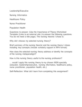 Leadership/Executive
Nursing Informatics
Healthcare Policy
Nurse Practitioner
Population Health
Questions to answer: (Use the Importance of Theory Worksheet
Template (Links to an external site.) to answer the following questions.
You do not need a title page). The nursing theorist I chose is:
Why did I choose my selected nursing theory?
Brief summary of the nursing theorist and the nursing theory I chose
including key concepts (include scholarly support in APA format)
How does the selected nursing theory address or identify the concepts
of the nursing metaparadigm?
How is this nursing theory useful to the nursing profession?
… would I apply this nursing theory to my chosen MSN specialty
(educator, leadership/executive, nursing informatics, healthcare policy,
nurse practitioner, population health, etc.)
Self-Reflection: What did I learn from completing this assignment?
 