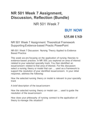 NR 501 Week 7 Assignment,
Discussion, Reflection (Bundle)
NR 501 Week 7
BUY NOW
$35.00 USD
NR 501 Week 7 Assignment: Theoretical Framework
Supporting Evidence-based Practic PowerPoint
NR-501 Week 7 Discussion: Nursing Theory Applied to Evidence
Based Practice
This week we are focusing on the application of nursing theories to
evidence-based practice. In NR 500, you explored an area of interest
related to your selected specialty track. You then identified an
issue/concern related to that area of interest. For this discussion:
select a nursing theory or model that can … used as a framework to
support the resolution of your identified issue/concern. In your initial
response, address the following:
How the selected nursing theory or model is relevant to your specialty
track
A brief description of the issue/concern
How the selected nursing theory or model can … used to guide the
resolution of the issue/concern
How does your philosophy of nursing connect to the application of
theory to manage this situation?
 