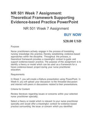 NR 501 Week 7 Assignment:
Theoretical Framework Supporting
Evidence-based Practice PowerPoint
NR 501 Week 7 Assignment
BUY NOW
$20.00 USD
Purpose
Nurse practitioners actively engage in the process of translating
nursing knowledge into practice, thereby establishing evidence-based
approaches within the discipline. Throughout this process, a
theoretical framework provides a meaningful context to guide and
support evidence-based practice. The purpose of this assignment is to
identify a theory or model which can be used as a framework for a
future evidence-based project during your nurse practitioner
education.
Requirements
In Week 7, you will create a Kaltura presentation using PowerPoint. In
Week 8, you will upload your discussion to the threaded discussion
and interact with peers in discussions related to their presentations.
Criteria for Content
Review literature regarding issues or concerns within your selected
nurse practitioner specialty.
Select a theory or model which is relevant to your nurse practitioner
specialty and would offer a meaningful context for evidence-based
practice surrounding the issue or concern which you identified
 
