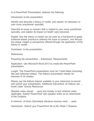 In a PowerPoint Presentation, address the following.
Introduction to the presentation
Identify and describe a theory or model, and explain its relevance to
your nurse practitioner specialty.
Describe an issue or concern that is related to your nurse practitioner
specialty, and explain its impact on health care outcomes
Explain how the theory or model can be used as a framework to guide
evidence-based practice to address the issue or concern, and discuss
the unique insight or perspective offered through the application of this
theory or model.
Conclusion to the presentation.
References
Preparing the presentation – Submission Requirements
Application: Use Microsoft Word 2013 to create the PowerPoint
presentation.
Length: The PowerPoint presentation must be 7 total slides (excluding
title and reference slides). The Kaltura presentation should be
between 5-15 minutes
Please use the Kaltura feature available in your classroom to record
and submit your presentation. Additional instructions on Kaltura can …
found under Course Resources.
Speaker notes should … used and include in-text citations when
applicable. Submit PowerPoint with speaker notes as an attachment
to the Dropbox.
A minimum of three (3)scholarly literature sources must … used.
Submission: Submit your PowerPoint file to the Week 7 Dropbox.
 