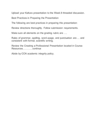 Upload your Kaltura presentation to the Week 8 threaded discussion.
Best Practices in Preparing the Presentation
The following are best practices in preparing this presentation:
Review directions thoroughly. Follow submission requirements.
Make sure all elements on the grading rubric are ….
Rules of grammar, spelling, word usage, and punctuation are … and
consistent with formal, scientific writing.
Review the Creating a Professional Presentation located in Course
Resources…………continue
Abide by CCN academic integrity policy.
 