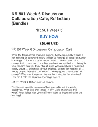 NR 501 Week 6 Discussion
Collaboration Café, Reflection
(Bundle)
NR 501 Week 6
BUY NOW
$20.00 USD
NR 501 Week 6 Discussion: Collaboration Café
While the focus of this course is nursing theory, frequently we use a
non-nursing or borrowed theory to help us manage or guide a situation
or change. Think of a time when you were … in a situation or a
change that … to occur. If you feel you have not applied a … theory in
your practice can you think of a situation where applying a borrowed
theory would … beneficial to your practice? Which non-nursing or …
theory do you feel was … or could … to help guide this situation or
change? Why was it important to use this theory for this situation?
How did it help the situation or change occur?
NR 501 Week 6 Reflection On Learning
Provide one specific example of how you achieved the weekly
objectives. What personal values, if any, were challenged this
week?What values can you reaffirm or want to reconsider after this
learning?
 