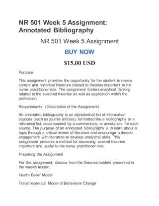 NR 501 Week 5 Assignment:
Annotated Bibliography
NR 501 Week 5 Assignment
BUY NOW
$15.00 USD
Purpose
This assignment provides the opportunity for the student to review
current and historical literature related to theories important to the
nurse practitioner role. The assignment fosters analytical thinking
related to the selected theories as well as application within the
profession.
Requirements: (Description of the Assignment)
An annotated bibliography is an alphabetical list of information
sources (such as journal articles), formatted like a bibliography or a
reference list, accompanied by a commentary, or annotation, for each
source. The purpose of an annotated bibliography is to learn about a
topic through a critical review of literature and encourage a deeper
engagement with literature to develop analytical skills. This
assignment presents a method for examining several theories
important and useful to the nurse practitioner role.
Preparing the Assignment
For this assignment, choose from the theories/models presented in
the weekly lesson.
Health Belief Model
Transtheoretical Model of Behavioral Change
 