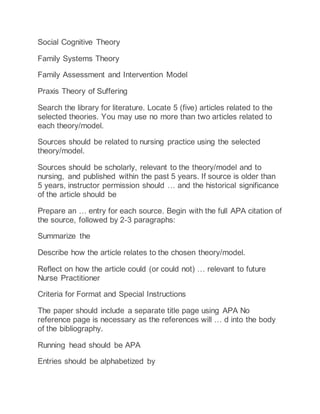 Social Cognitive Theory
Family Systems Theory
Family Assessment and Intervention Model
Praxis Theory of Suffering
Search the library for literature. Locate 5 (five) articles related to the
selected theories. You may use no more than two articles related to
each theory/model.
Sources should be related to nursing practice using the selected
theory/model.
Sources should be scholarly, relevant to the theory/model and to
nursing, and published within the past 5 years. If source is older than
5 years, instructor permission should … and the historical significance
of the article should be
Prepare an … entry for each source. Begin with the full APA citation of
the source, followed by 2-3 paragraphs:
Summarize the
Describe how the article relates to the chosen theory/model.
Reflect on how the article could (or could not) … relevant to future
Nurse Practitioner
Criteria for Format and Special Instructions
The paper should include a separate title page using APA No
reference page is necessary as the references will … d into the body
of the bibliography.
Running head should be APA
Entries should be alphabetized by
 
