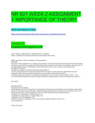 NR 501 WEEK 2 ASSIGNMENT
1 IMPORTANCE OF THEORY
Click Link Below To Buy:
https://hwaid.com/shop/nr-501-week-2-assignment-1-importance-of-theory/
Contact Us:
hwaidservices@gmail.com
NR 501 WEEK 2 ASSIGNMENT 1 IMPORTANCEOF THEORY
NR501: THEORETICALBASIS FOR ADVANCED NURSING PRACTICE
NR501 Importanceof Theory:Guidelines with Scoring Rubric
PURPOSE
The purposeof this assignment is to a) identify a nursing theory, b) analyze theimportance of the selected theory to thenursing
profession, c) summarize key concepts and relationships among theconcepts of the selected nursing theory, d) present views of
the selected theory on areas of specialization, and e) communicate ideas in a clear, succinct, and scholarly manner.
COURSE OUTCOMES
Through this assignment, thestudent will demonstratethe ability to:
• (CO#1) Analyzetheories from nursing and relevant fields with respect to their components, relationships among the
components, logic of the propositions, comprehensiveness, and utility to advanced nursing. (PO1)
• (CO#3) Communicate the analysis of and proposed strategies for the use of a theory in nursing practice. (PO3, 7, 10)
• (CO#4) Demonstratelogical and creative thinking in theanalysis and application of a theory to nursing practice. (PO4, 7)
DUE DATE
REQUIREMENTS
Description of the Assignment
This assignment focuses on the importance of nursing theory within the profession. Selecting one nursing theory (non-nursing
theories are not allowed), the nursing theory will be presented by identifying the key concepts present within the theory. The
selected nursing theory will then be applied to ONEof the following professionalnursing practice areas:
• Education (e.g. undergraduate, staff development, etc.)
• Leadership (e.g. nurse executive, manager, leader, etc.)
• Informatics (e.g. data management, etc.)
• Healthcare policy (e.g. application to local, state, national, or global healthcare concerns, etc.)
• Nurse practitioner
Criteria for Content
 