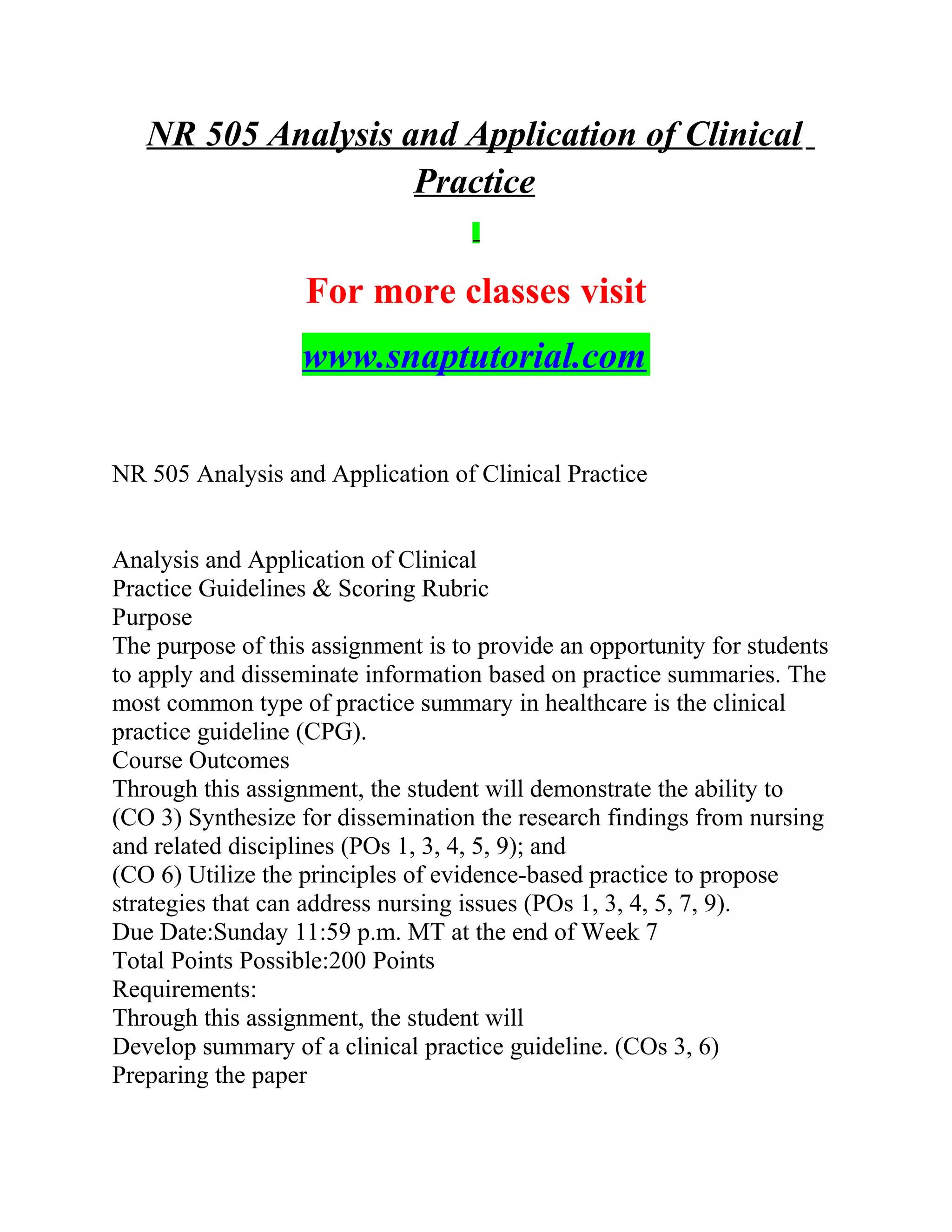 NR 505 Analysis and Application of Clinical
Practice
For more classes visit
www.snaptutorial.com
NR 505 Analysis and Application of Clinical Practice
Analysis and Application of Clinical
Practice Guidelines & Scoring Rubric
Purpose
The purpose of this assignment is to provide an opportunity for students
to apply and disseminate information based on practice summaries. The
most common type of practice summary in healthcare is the clinical
practice guideline (CPG).
Course Outcomes
Through this assignment, the student will demonstrate the ability to
(CO 3) Synthesize for dissemination the research findings from nursing
and related disciplines (POs 1, 3, 4, 5, 9); and
(CO 6) Utilize the principles of evidence-based practice to propose
strategies that can address nursing issues (POs 1, 3, 4, 5, 7, 9).
Due Date:Sunday 11:59 p.m. MT at the end of Week 7
Total Points Possible:200 Points
Requirements:
Through this assignment, the student will
Develop summary of a clinical practice guideline. (COs 3, 6)
Preparing the paper
 