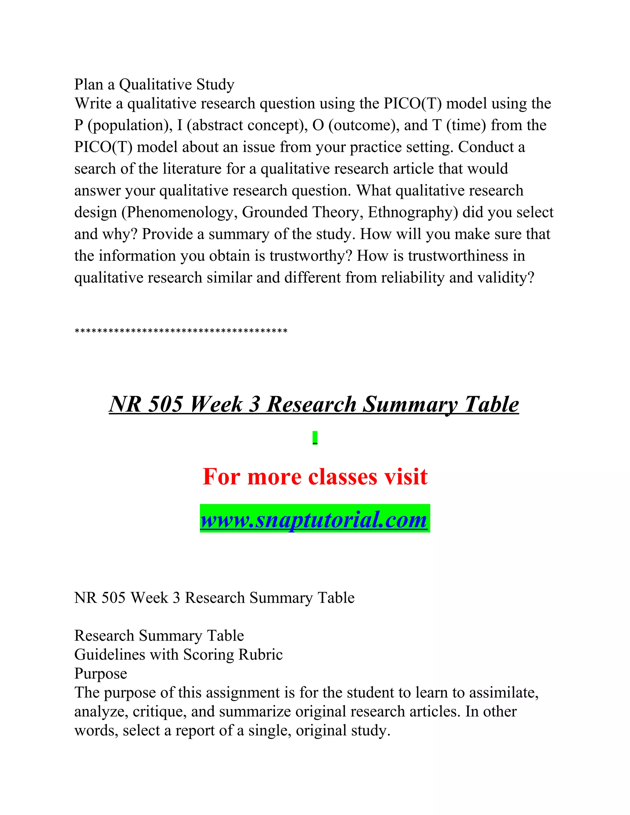 Plan a Qualitative Study
Write a qualitative research question using the PICO(T) model using the
P (population), I (abstract concept), O (outcome), and T (time) from the
PICO(T) model about an issue from your practice setting. Conduct a
search of the literature for a qualitative research article that would
answer your qualitative research question. What qualitative research
design (Phenomenology, Grounded Theory, Ethnography) did you select
and why? Provide a summary of the study. How will you make sure that
the information you obtain is trustworthy? How is trustworthiness in
qualitative research similar and different from reliability and validity?
**************************************
NR 505 Week 3 Research Summary Table
For more classes visit
www.snaptutorial.com
NR 505 Week 3 Research Summary Table
Research Summary Table
Guidelines with Scoring Rubric
Purpose
The purpose of this assignment is for the student to learn to assimilate,
analyze, critique, and summarize original research articles. In other
words, select a report of a single, original study.
 