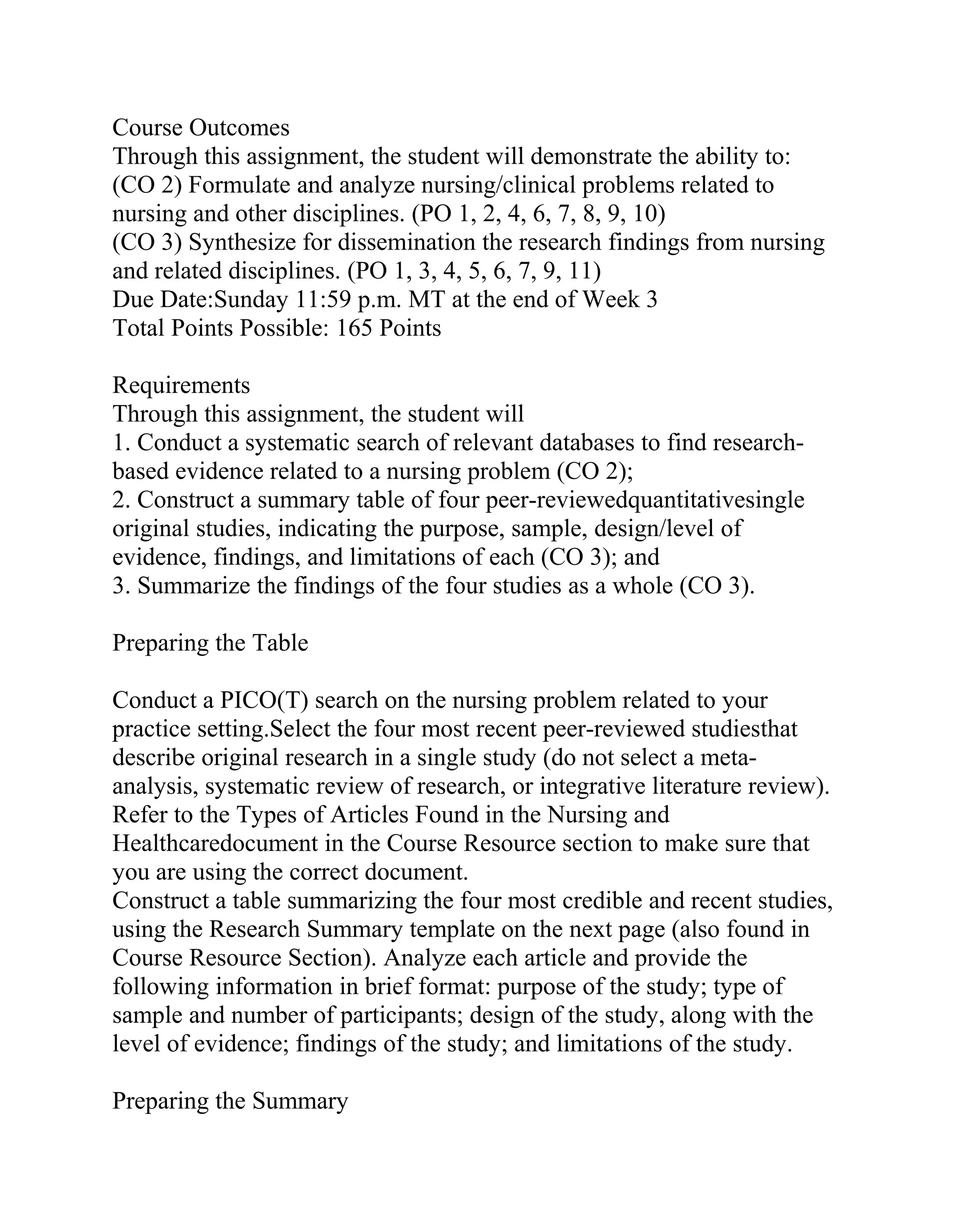 Course Outcomes
Through this assignment, the student will demonstrate the ability to:
(CO 2) Formulate and analyze nursing/clinical problems related to
nursing and other disciplines. (PO 1, 2, 4, 6, 7, 8, 9, 10)
(CO 3) Synthesize for dissemination the research findings from nursing
and related disciplines. (PO 1, 3, 4, 5, 6, 7, 9, 11)
Due Date:Sunday 11:59 p.m. MT at the end of Week 3
Total Points Possible: 165 Points
Requirements
Through this assignment, the student will
1. Conduct a systematic search of relevant databases to find research-
based evidence related to a nursing problem (CO 2);
2. Construct a summary table of four peer-reviewedquantitativesingle
original studies, indicating the purpose, sample, design/level of
evidence, findings, and limitations of each (CO 3); and
3. Summarize the findings of the four studies as a whole (CO 3).
Preparing the Table
Conduct a PICO(T) search on the nursing problem related to your
practice setting.Select the four most recent peer-reviewed studiesthat
describe original research in a single study (do not select a meta-
analysis, systematic review of research, or integrative literature review).
Refer to the Types of Articles Found in the Nursing and
Healthcaredocument in the Course Resource section to make sure that
you are using the correct document.
Construct a table summarizing the four most credible and recent studies,
using the Research Summary template on the next page (also found in
Course Resource Section). Analyze each article and provide the
following information in brief format: purpose of the study; type of
sample and number of participants; design of the study, along with the
level of evidence; findings of the study; and limitations of the study.
Preparing the Summary
 