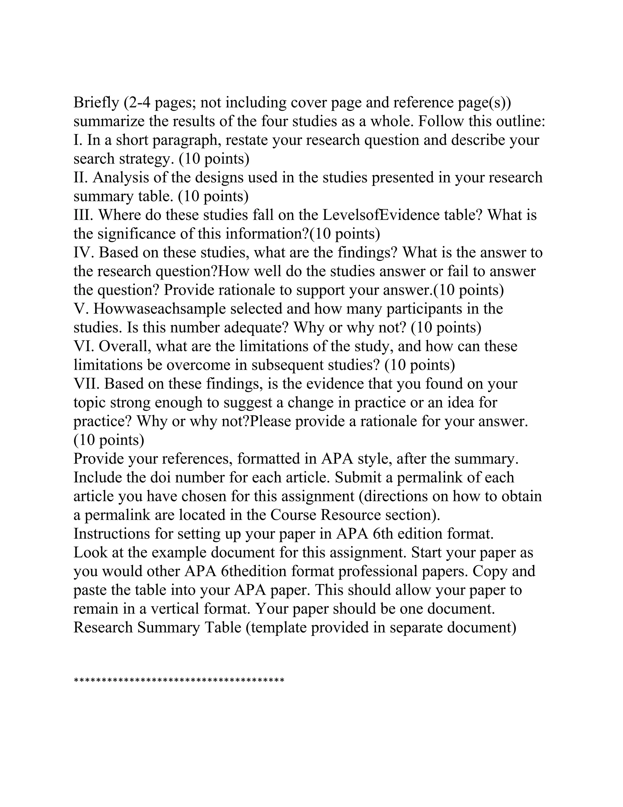 Briefly (2-4 pages; not including cover page and reference page(s))
summarize the results of the four studies as a whole. Follow this outline:
I. In a short paragraph, restate your research question and describe your
search strategy. (10 points)
II. Analysis of the designs used in the studies presented in your research
summary table. (10 points)
III. Where do these studies fall on the LevelsofEvidence table? What is
the significance of this information?(10 points)
IV. Based on these studies, what are the findings? What is the answer to
the research question?How well do the studies answer or fail to answer
the question? Provide rationale to support your answer.(10 points)
V. Howwaseachsample selected and how many participants in the
studies. Is this number adequate? Why or why not? (10 points)
VI. Overall, what are the limitations of the study, and how can these
limitations be overcome in subsequent studies? (10 points)
VII. Based on these findings, is the evidence that you found on your
topic strong enough to suggest a change in practice or an idea for
practice? Why or why not?Please provide a rationale for your answer.
(10 points)
Provide your references, formatted in APA style, after the summary.
Include the doi number for each article. Submit a permalink of each
article you have chosen for this assignment (directions on how to obtain
a permalink are located in the Course Resource section).
Instructions for setting up your paper in APA 6th edition format.
Look at the example document for this assignment. Start your paper as
you would other APA 6thedition format professional papers. Copy and
paste the table into your APA paper. This should allow your paper to
remain in a vertical format. Your paper should be one document.
Research Summary Table (template provided in separate document)
**************************************
 