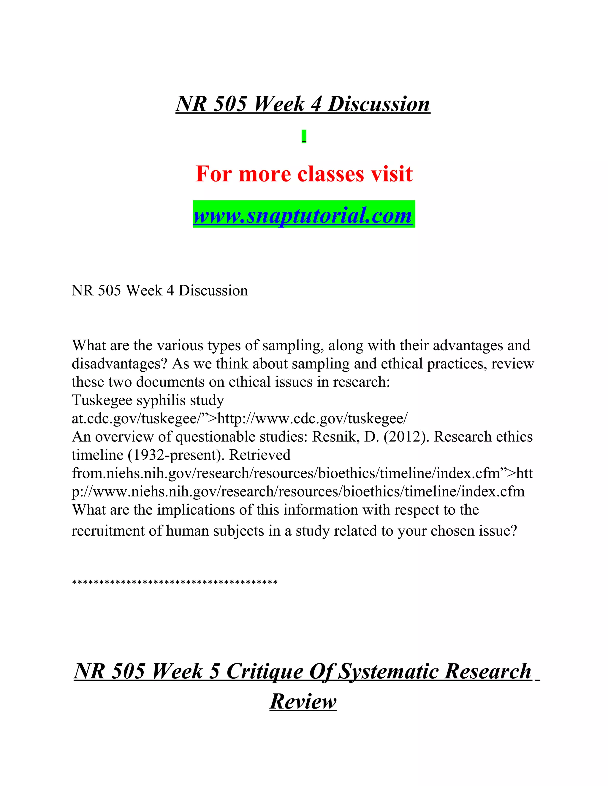 NR 505 Week 4 Discussion
For more classes visit
www.snaptutorial.com
NR 505 Week 4 Discussion
What are the various types of sampling, along with their advantages and
disadvantages? As we think about sampling and ethical practices, review
these two documents on ethical issues in research:
Tuskegee syphilis study
at.cdc.gov/tuskegee/”>http://www.cdc.gov/tuskegee/
An overview of questionable studies: Resnik, D. (2012). Research ethics
timeline (1932-present). Retrieved
from.niehs.nih.gov/research/resources/bioethics/timeline/index.cfm”>htt
p://www.niehs.nih.gov/research/resources/bioethics/timeline/index.cfm
What are the implications of this information with respect to the
recruitment of human subjects in a study related to your chosen issue?
**************************************
NR 505 Week 5 Critique Of Systematic Research
Review
 