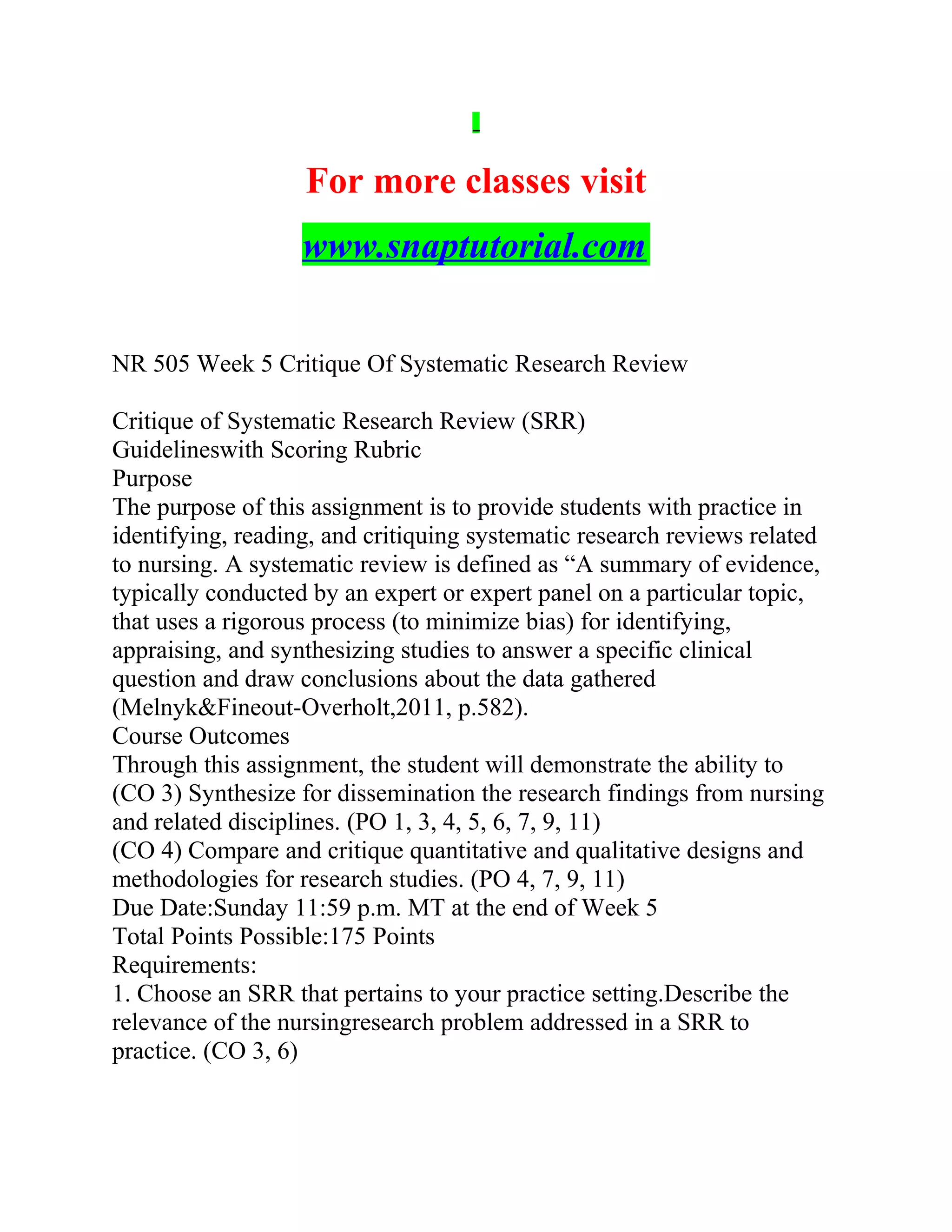 For more classes visit
www.snaptutorial.com
NR 505 Week 5 Critique Of Systematic Research Review
Critique of Systematic Research Review (SRR)
Guidelineswith Scoring Rubric
Purpose
The purpose of this assignment is to provide students with practice in
identifying, reading, and critiquing systematic research reviews related
to nursing. A systematic review is defined as “A summary of evidence,
typically conducted by an expert or expert panel on a particular topic,
that uses a rigorous process (to minimize bias) for identifying,
appraising, and synthesizing studies to answer a specific clinical
question and draw conclusions about the data gathered
(Melnyk&Fineout-Overholt,2011, p.582).
Course Outcomes
Through this assignment, the student will demonstrate the ability to
(CO 3) Synthesize for dissemination the research findings from nursing
and related disciplines. (PO 1, 3, 4, 5, 6, 7, 9, 11)
(CO 4) Compare and critique quantitative and qualitative designs and
methodologies for research studies. (PO 4, 7, 9, 11)
Due Date:Sunday 11:59 p.m. MT at the end of Week 5
Total Points Possible:175 Points
Requirements:
1. Choose an SRR that pertains to your practice setting.Describe the
relevance of the nursingresearch problem addressed in a SRR to
practice. (CO 3, 6)
 