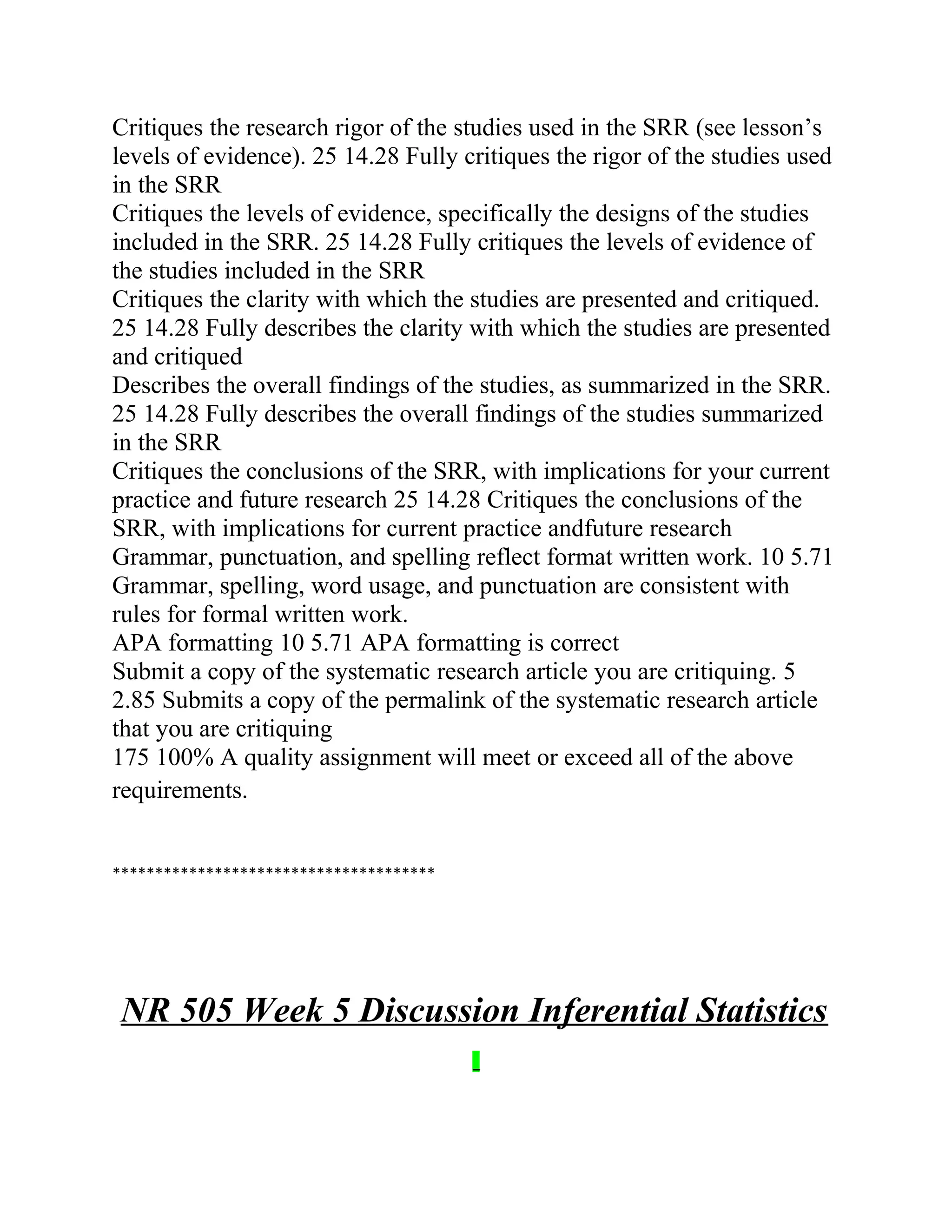 Critiques the research rigor of the studies used in the SRR (see lesson’s
levels of evidence). 25 14.28 Fully critiques the rigor of the studies used
in the SRR
Critiques the levels of evidence, specifically the designs of the studies
included in the SRR. 25 14.28 Fully critiques the levels of evidence of
the studies included in the SRR
Critiques the clarity with which the studies are presented and critiqued.
25 14.28 Fully describes the clarity with which the studies are presented
and critiqued
Describes the overall findings of the studies, as summarized in the SRR.
25 14.28 Fully describes the overall findings of the studies summarized
in the SRR
Critiques the conclusions of the SRR, with implications for your current
practice and future research 25 14.28 Critiques the conclusions of the
SRR, with implications for current practice andfuture research
Grammar, punctuation, and spelling reflect format written work. 10 5.71
Grammar, spelling, word usage, and punctuation are consistent with
rules for formal written work.
APA formatting 10 5.71 APA formatting is correct
Submit a copy of the systematic research article you are critiquing. 5
2.85 Submits a copy of the permalink of the systematic research article
that you are critiquing
175 100% A quality assignment will meet or exceed all of the above
requirements.
**************************************
NR 505 Week 5 Discussion Inferential Statistics
 