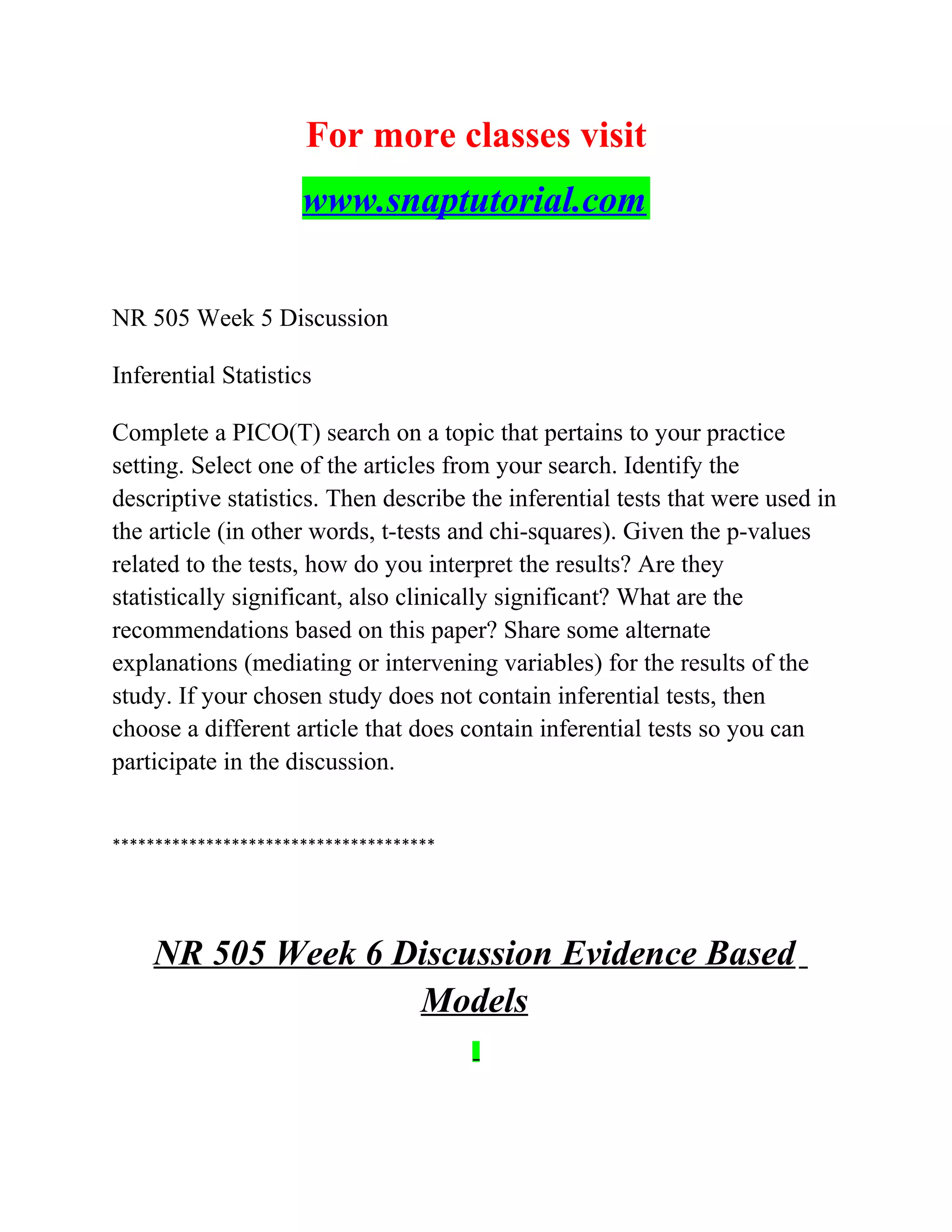 For more classes visit
www.snaptutorial.com
NR 505 Week 5 Discussion
Inferential Statistics
Complete a PICO(T) search on a topic that pertains to your practice
setting. Select one of the articles from your search. Identify the
descriptive statistics. Then describe the inferential tests that were used in
the article (in other words, t-tests and chi-squares). Given the p-values
related to the tests, how do you interpret the results? Are they
statistically significant, also clinically significant? What are the
recommendations based on this paper? Share some alternate
explanations (mediating or intervening variables) for the results of the
study. If your chosen study does not contain inferential tests, then
choose a different article that does contain inferential tests so you can
participate in the discussion.
**************************************
NR 505 Week 6 Discussion Evidence Based
Models
 