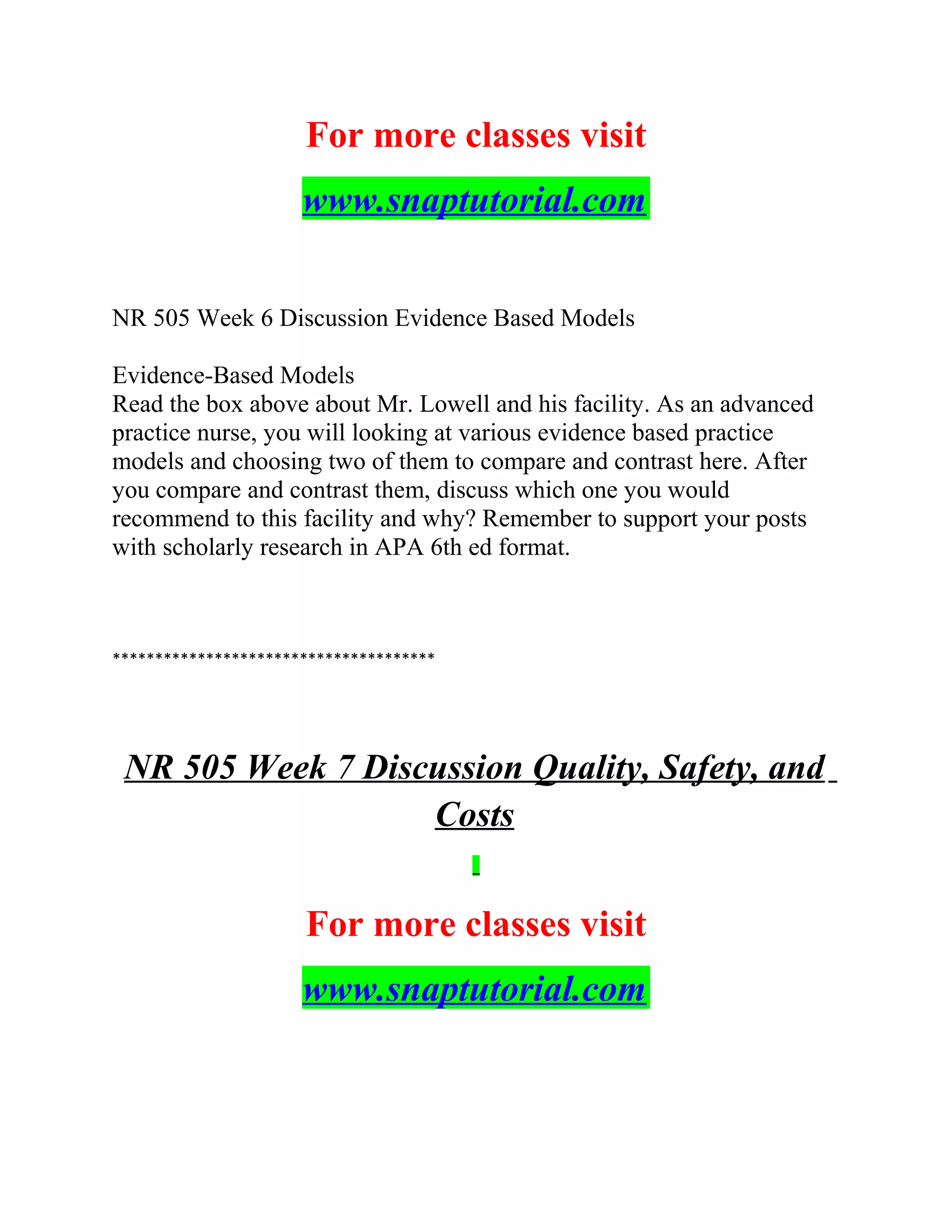For more classes visit
www.snaptutorial.com
NR 505 Week 6 Discussion Evidence Based Models
Evidence-Based Models
Read the box above about Mr. Lowell and his facility. As an advanced
practice nurse, you will looking at various evidence based practice
models and choosing two of them to compare and contrast here. After
you compare and contrast them, discuss which one you would
recommend to this facility and why? Remember to support your posts
with scholarly research in APA 6th ed format.
**************************************
NR 505 Week 7 Discussion Quality, Safety, and
Costs
For more classes visit
www.snaptutorial.com
 