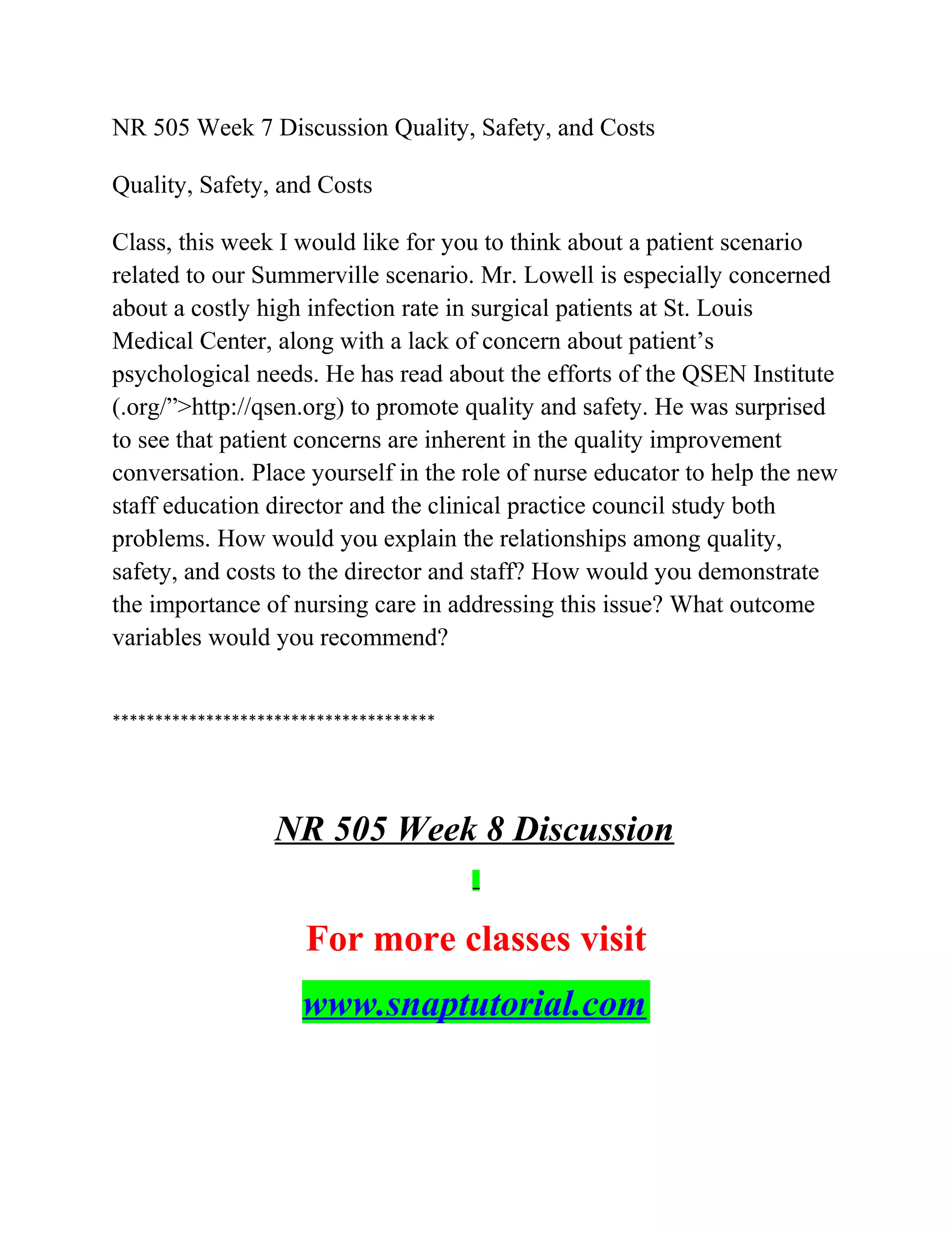 NR 505 Week 7 Discussion Quality, Safety, and Costs
Quality, Safety, and Costs
Class, this week I would like for you to think about a patient scenario
related to our Summerville scenario. Mr. Lowell is especially concerned
about a costly high infection rate in surgical patients at St. Louis
Medical Center, along with a lack of concern about patient’s
psychological needs. He has read about the efforts of the QSEN Institute
(.org/”>http://qsen.org) to promote quality and safety. He was surprised
to see that patient concerns are inherent in the quality improvement
conversation. Place yourself in the role of nurse educator to help the new
staff education director and the clinical practice council study both
problems. How would you explain the relationships among quality,
safety, and costs to the director and staff? How would you demonstrate
the importance of nursing care in addressing this issue? What outcome
variables would you recommend?
**************************************
NR 505 Week 8 Discussion
For more classes visit
www.snaptutorial.com
 
