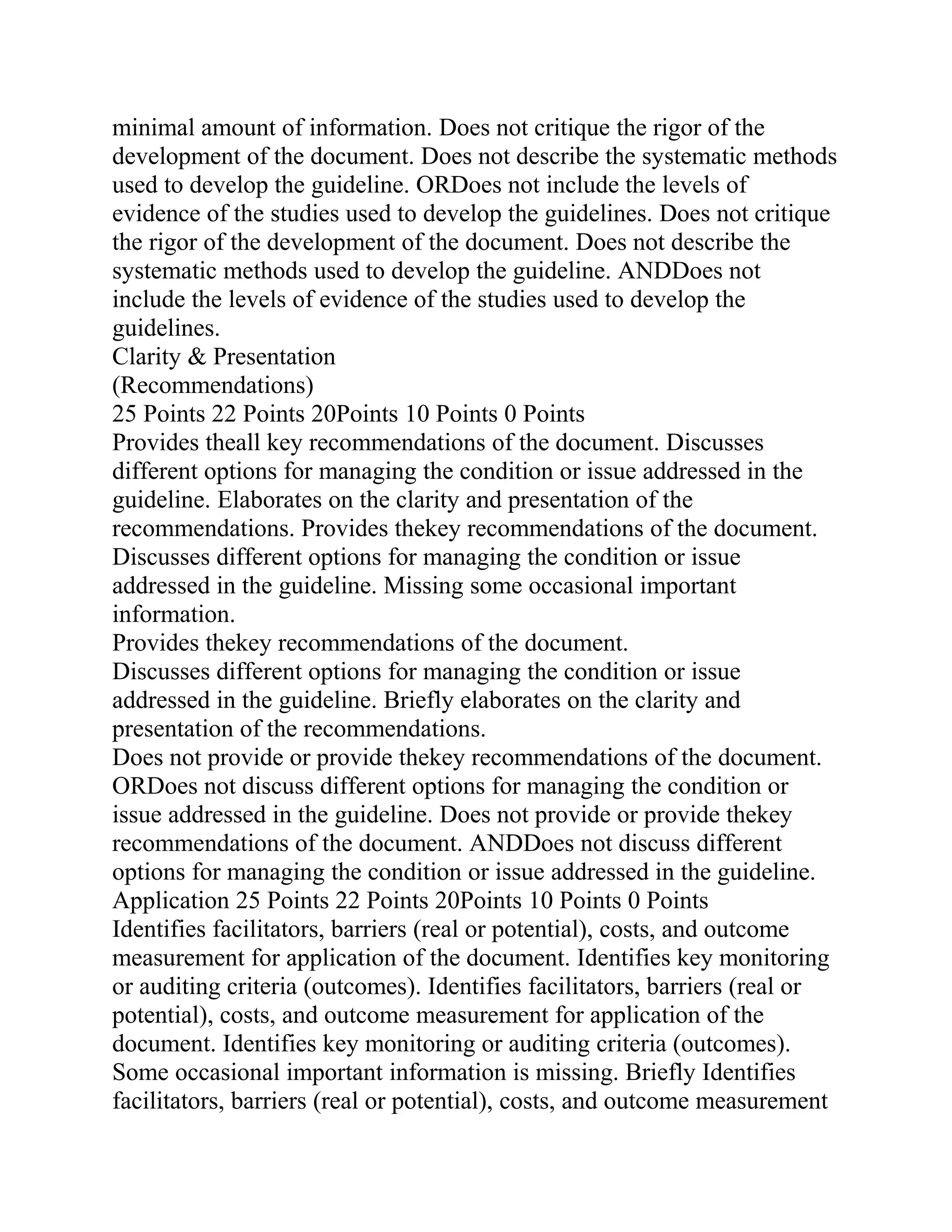minimal amount of information. Does not critique the rigor of the
development of the document. Does not describe the systematic methods
used to develop the guideline. ORDoes not include the levels of
evidence of the studies used to develop the guidelines. Does not critique
the rigor of the development of the document. Does not describe the
systematic methods used to develop the guideline. ANDDoes not
include the levels of evidence of the studies used to develop the
guidelines.
Clarity & Presentation
(Recommendations)
25 Points 22 Points 20Points 10 Points 0 Points
Provides theall key recommendations of the document. Discusses
different options for managing the condition or issue addressed in the
guideline. Elaborates on the clarity and presentation of the
recommendations. Provides thekey recommendations of the document.
Discusses different options for managing the condition or issue
addressed in the guideline. Missing some occasional important
information.
Provides thekey recommendations of the document.
Discusses different options for managing the condition or issue
addressed in the guideline. Briefly elaborates on the clarity and
presentation of the recommendations.
Does not provide or provide thekey recommendations of the document.
ORDoes not discuss different options for managing the condition or
issue addressed in the guideline. Does not provide or provide thekey
recommendations of the document. ANDDoes not discuss different
options for managing the condition or issue addressed in the guideline.
Application 25 Points 22 Points 20Points 10 Points 0 Points
Identifies facilitators, barriers (real or potential), costs, and outcome
measurement for application of the document. Identifies key monitoring
or auditing criteria (outcomes). Identifies facilitators, barriers (real or
potential), costs, and outcome measurement for application of the
document. Identifies key monitoring or auditing criteria (outcomes).
Some occasional important information is missing. Briefly Identifies
facilitators, barriers (real or potential), costs, and outcome measurement
 