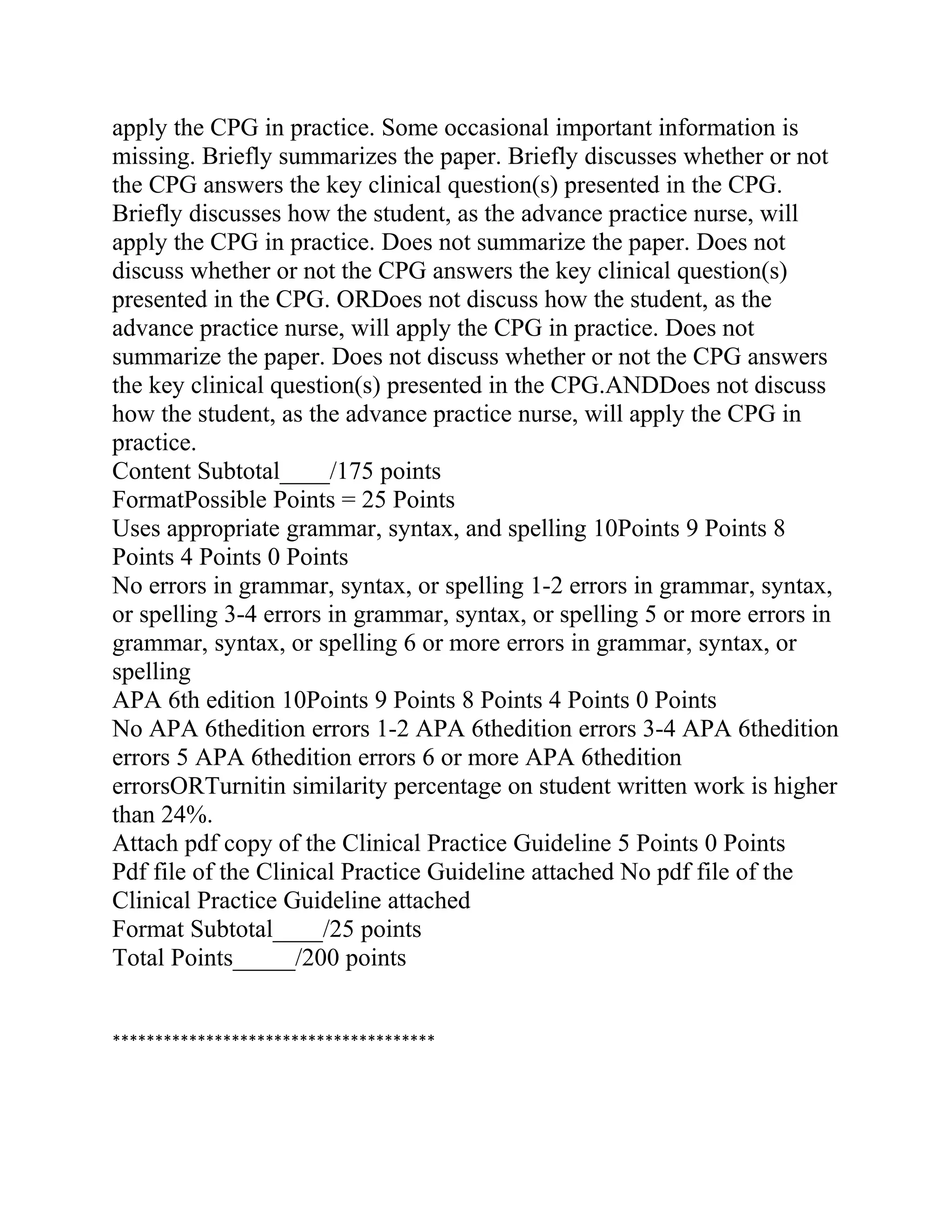 apply the CPG in practice. Some occasional important information is
missing. Briefly summarizes the paper. Briefly discusses whether or not
the CPG answers the key clinical question(s) presented in the CPG.
Briefly discusses how the student, as the advance practice nurse, will
apply the CPG in practice. Does not summarize the paper. Does not
discuss whether or not the CPG answers the key clinical question(s)
presented in the CPG. ORDoes not discuss how the student, as the
advance practice nurse, will apply the CPG in practice. Does not
summarize the paper. Does not discuss whether or not the CPG answers
the key clinical question(s) presented in the CPG.ANDDoes not discuss
how the student, as the advance practice nurse, will apply the CPG in
practice.
Content Subtotal____/175 points
FormatPossible Points = 25 Points
Uses appropriate grammar, syntax, and spelling 10Points 9 Points 8
Points 4 Points 0 Points
No errors in grammar, syntax, or spelling 1-2 errors in grammar, syntax,
or spelling 3-4 errors in grammar, syntax, or spelling 5 or more errors in
grammar, syntax, or spelling 6 or more errors in grammar, syntax, or
spelling
APA 6th edition 10Points 9 Points 8 Points 4 Points 0 Points
No APA 6thedition errors 1-2 APA 6thedition errors 3-4 APA 6thedition
errors 5 APA 6thedition errors 6 or more APA 6thedition
errorsORTurnitin similarity percentage on student written work is higher
than 24%.
Attach pdf copy of the Clinical Practice Guideline 5 Points 0 Points
Pdf file of the Clinical Practice Guideline attached No pdf file of the
Clinical Practice Guideline attached
Format Subtotal____/25 points
Total Points_____/200 points
**************************************
 