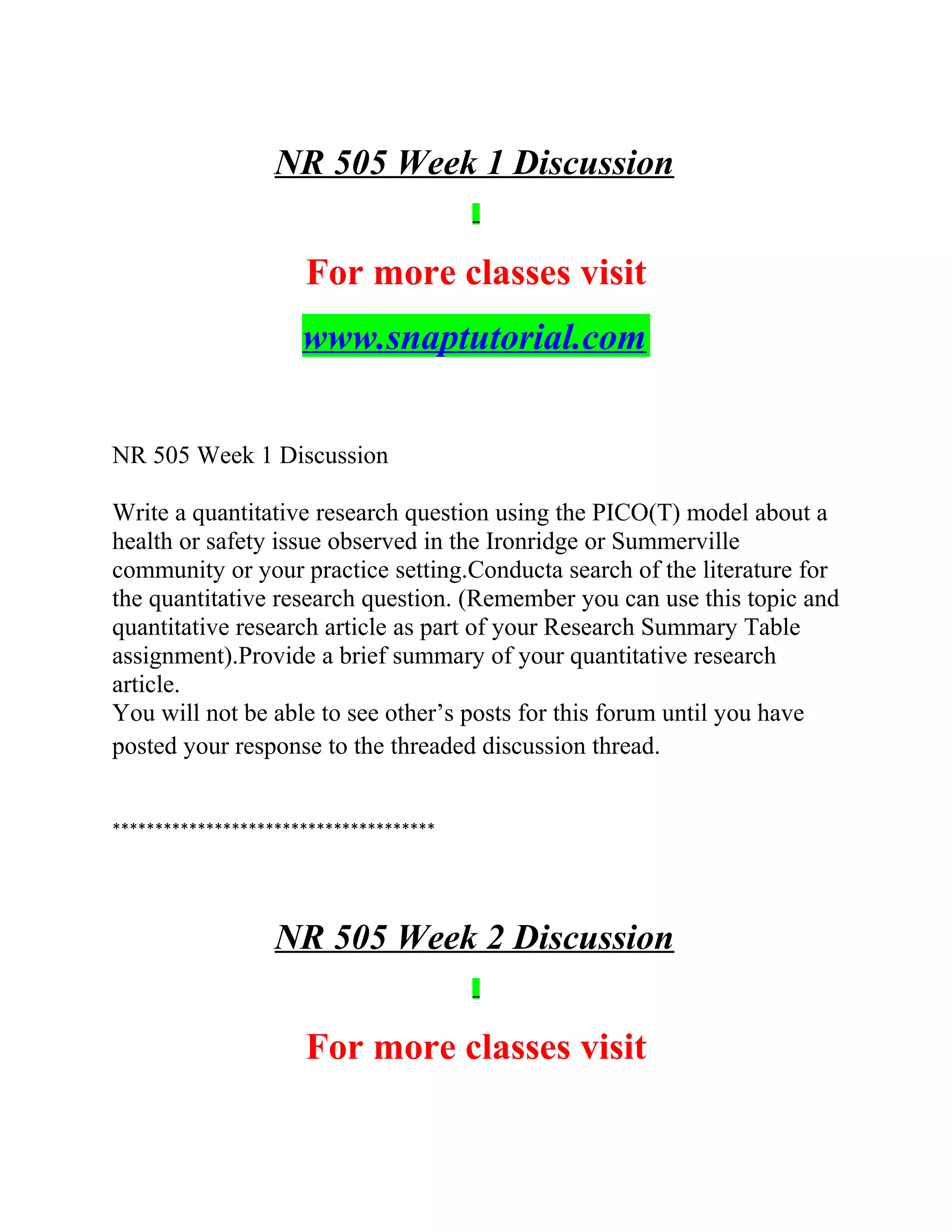 NR 505 Week 1 Discussion
For more classes visit
www.snaptutorial.com
NR 505 Week 1 Discussion
Write a quantitative research question using the PICO(T) model about a
health or safety issue observed in the Ironridge or Summerville
community or your practice setting.Conducta search of the literature for
the quantitative research question. (Remember you can use this topic and
quantitative research article as part of your Research Summary Table
assignment).Provide a brief summary of your quantitative research
article.
You will not be able to see other’s posts for this forum until you have
posted your response to the threaded discussion thread.
**************************************
NR 505 Week 2 Discussion
For more classes visit
 