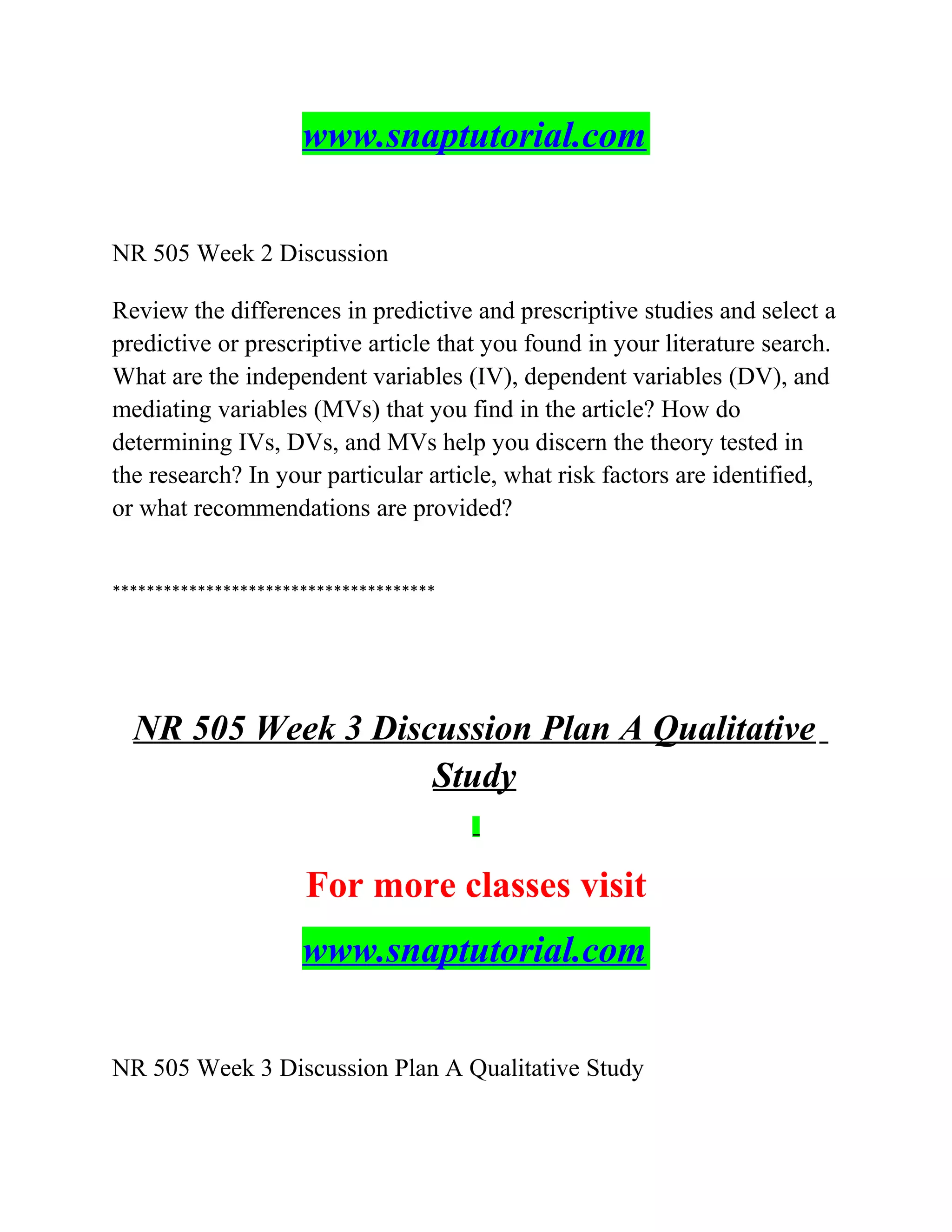 www.snaptutorial.com
NR 505 Week 2 Discussion
Review the differences in predictive and prescriptive studies and select a
predictive or prescriptive article that you found in your literature search.
What are the independent variables (IV), dependent variables (DV), and
mediating variables (MVs) that you find in the article? How do
determining IVs, DVs, and MVs help you discern the theory tested in
the research? In your particular article, what risk factors are identified,
or what recommendations are provided?
**************************************
NR 505 Week 3 Discussion Plan A Qualitative
Study
For more classes visit
www.snaptutorial.com
NR 505 Week 3 Discussion Plan A Qualitative Study
 