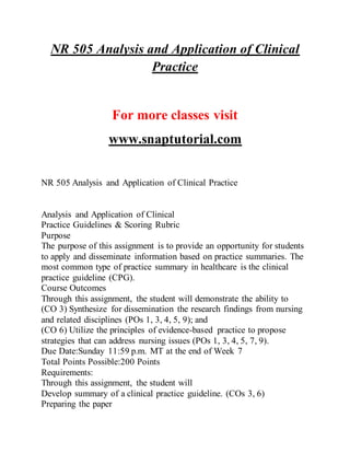 NR 505 Analysis and Application of Clinical
Practice
For more classes visit
www.snaptutorial.com
NR 505 Analysis and Application of Clinical Practice
Analysis and Application of Clinical
Practice Guidelines & Scoring Rubric
Purpose
The purpose of this assignment is to provide an opportunity for students
to apply and disseminate information based on practice summaries. The
most common type of practice summary in healthcare is the clinical
practice guideline (CPG).
Course Outcomes
Through this assignment, the student will demonstrate the ability to
(CO 3) Synthesize for dissemination the research findings from nursing
and related disciplines (POs 1, 3, 4, 5, 9); and
(CO 6) Utilize the principles of evidence-based practice to propose
strategies that can address nursing issues (POs 1, 3, 4, 5, 7, 9).
Due Date:Sunday 11:59 p.m. MT at the end of Week 7
Total Points Possible:200 Points
Requirements:
Through this assignment, the student will
Develop summary of a clinical practice guideline. (COs 3, 6)
Preparing the paper
 