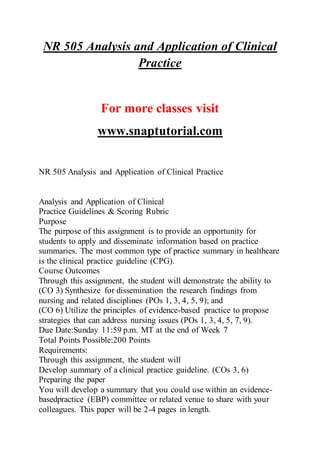 NR 505 Analysis and Application of Clinical
Practice
For more classes visit
www.snaptutorial.com
NR 505 Analysis and Application of Clinical Practice
Analysis and Application of Clinical
Practice Guidelines & Scoring Rubric
Purpose
The purpose of this assignment is to provide an opportunity for
students to apply and disseminate information based on practice
summaries. The most common type of practice summary in healthcare
is the clinical practice guideline (CPG).
Course Outcomes
Through this assignment, the student will demonstrate the ability to
(CO 3) Synthesize for dissemination the research findings from
nursing and related disciplines (POs 1, 3, 4, 5, 9); and
(CO 6) Utilize the principles of evidence-based practice to propose
strategies that can address nursing issues (POs 1, 3, 4, 5, 7, 9).
Due Date:Sunday 11:59 p.m. MT at the end of Week 7
Total Points Possible:200 Points
Requirements:
Through this assignment, the student will
Develop summary of a clinical practice guideline. (COs 3, 6)
Preparing the paper
You will develop a summary that you could use within an evidence-
basedpractice (EBP) committee or related venue to share with your
colleagues. This paper will be 2-4 pages in length.
 